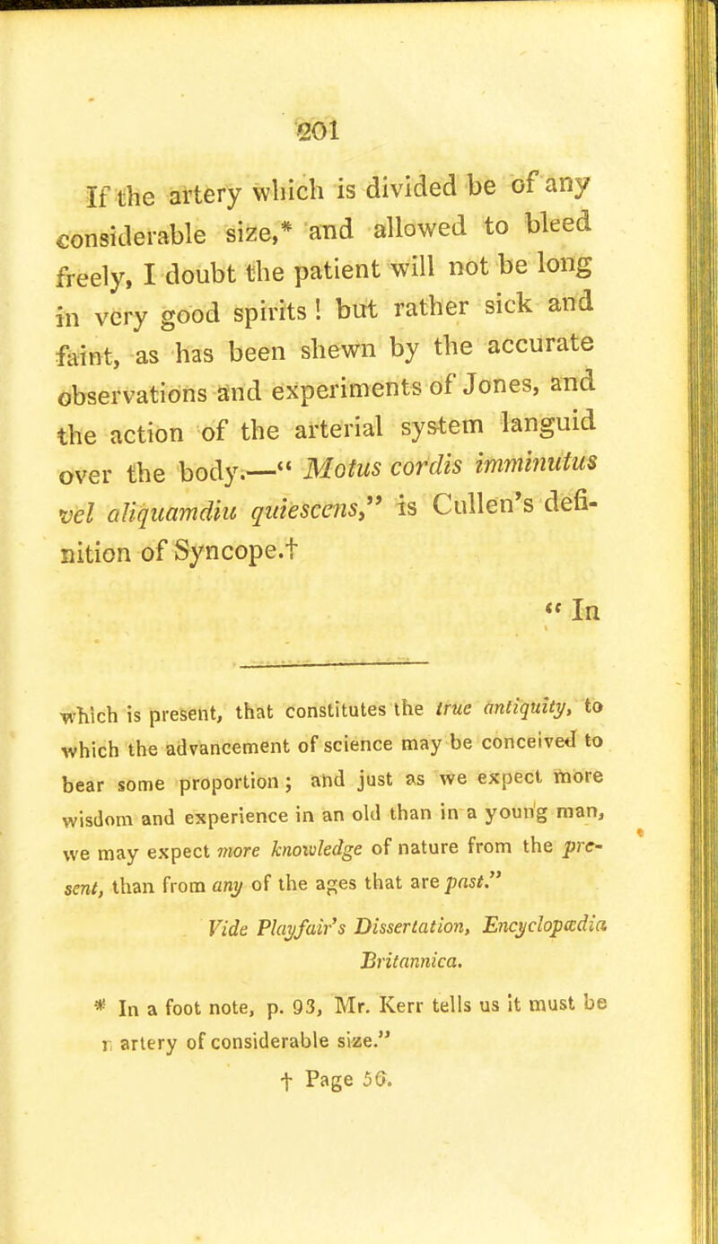 If the artery which is divided be of any considerable size,* and allowed to bleed freely, I doubt the patient will not be long in very good spirits ! but rather sick and faint, as has been shewn by the accurate observations and experiments of Jones, and the action of the arterial system languid over the body.— Motus cordis imminutm vel oliquamdiu qidescens> is Cullen's defi- nition of Syncope.t  In •which is present, that constitutes the true antiquity, to which the advancement of science may be conceived to bear some proportion; and just as we expect more wisdom and experience in an old than in a young man, we may expect more knowledge of nature from the pre- sent, than from any of the ages that ate past. Vide Play/air's Dissertation, Encyclopedia Britannica. * In a foot note, p. 93, Mr. Kerr tells us it must be i artery of considerable size.