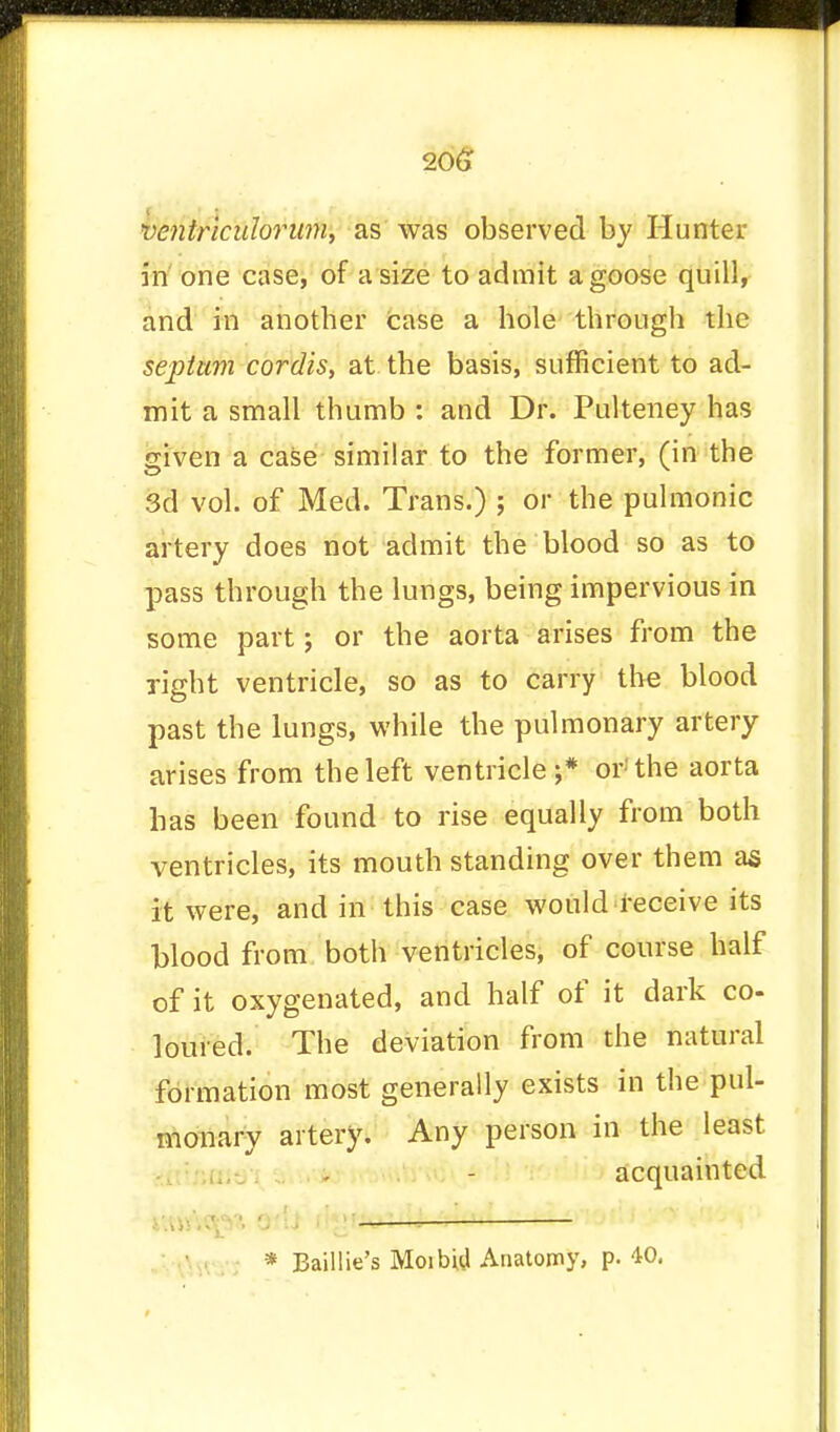 ventriculorum, as was observed by Hunter in one case, of a size to admit a goose quill, and in another case a hole through the septum cordis, at the basis, sufficient to ad- mit a small thumb : and Dr. Pulteney has given a case similar to the former, (in the 3d vol. of Med. Trans.) ; or the pulmonic artery does not admit the blood so as to pass through the lungs, being impervious in some part; or the aorta arises from the Tight ventricle, so as to carry the blood past the lungs, while the pulmonary artery arises from the left ventricle ;* or'the aorta has been found to rise equally from both ventricles, its mouth standing over them as it were, and in this case would receive its blood from botli ventricles, of course half of it oxygenated, and half of it dark co- loured. The deviation from the natural formation most generally exists in the pul- monary artery. Any person in the least acquainted