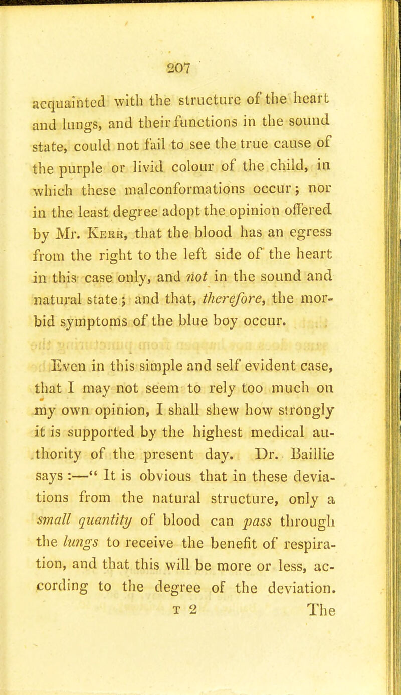 acquainted with the structure of the heart and lungs, and their functions in the sound state, could not fail to see the true cause of the purple or livid colour of the child, in which these malconformations occur; nor in the least degree adopt the opinion offered by Mr. Kerr, that the blood has an egress from the ri^ht to the left side of the heart in this case only, and not in the sound and natural state j and that, therefore, the mor- bid symptoms of the blue boy occur. Even in this simple and self evident case, that I may not seem to rely too much on my own opinion, I shall shew how strongly it is supported by the highest medical au- thority of the present day. Dr. - Baillie says :— It is obvious that in these devia- tions from the natural structure, only a small quantity of blood can pass through the lungs to receive the benefit of respira- tion, and that this will be more or less, ac- cording to the degree of the deviation. t 2 The