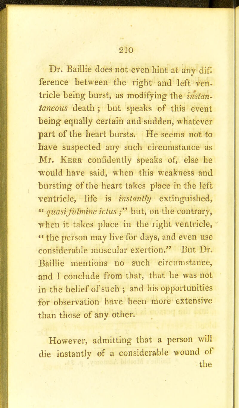Dr. Baillie does not even hint at any dif- ference between the right and left ven- tricle being burst, as modifying the instan- taneous death; but speaks of this event being equally certain and sudden, whatever part of the heart bursts. He seems not to have suspected any such circumstance as Mr. Kerr confidently speaks of, else he would have said, when this weakness and bursting of the heart takes place in the left ventricle, life is instantly extinguished,  quasifulmine ictus; but, on the contrary, when it takes place in the right ventricle,  the person may live for days, and even use considerable muscular exertion. But Dr. Baillie mentions no such circumstance, and I conclude from that, that he was not in the belief of such ; and his opportunities for observation have been more extensive than those of any other. However, admitting that a person will die instantly of a considerable wound of the