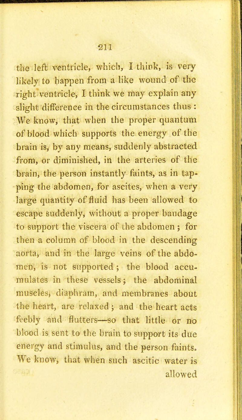 the left ventricle, which, I think, is very likely to happen from a like wound of the right ventricle, I think we may explain any slight difference in the circumstances thus : We know, that when the proper quantum of blood which supports the energy of the brain is, by any means, suddenly abstracted from, or diminished, in the arteries of the brain, the person instantly faints, as in tap- ping the abdomen, for ascites, when a very large quantity of fluid has been allowed to escape suddenly, without a proper bandage to support the viscera of the abdomen j for then a column of blood in the descending aorta, and in the large veins of the abdo- men, is not supported ; the blood accu- mulates in these vessels j the abdominal muscles, diaphram, and membranes about the heart, are relaxed ; and the heart acts feebly and flutters—so that little or no blood is sent to the brain to support its due energy and stimulus, and the person faints. We know, that when such ascitic water is allowed