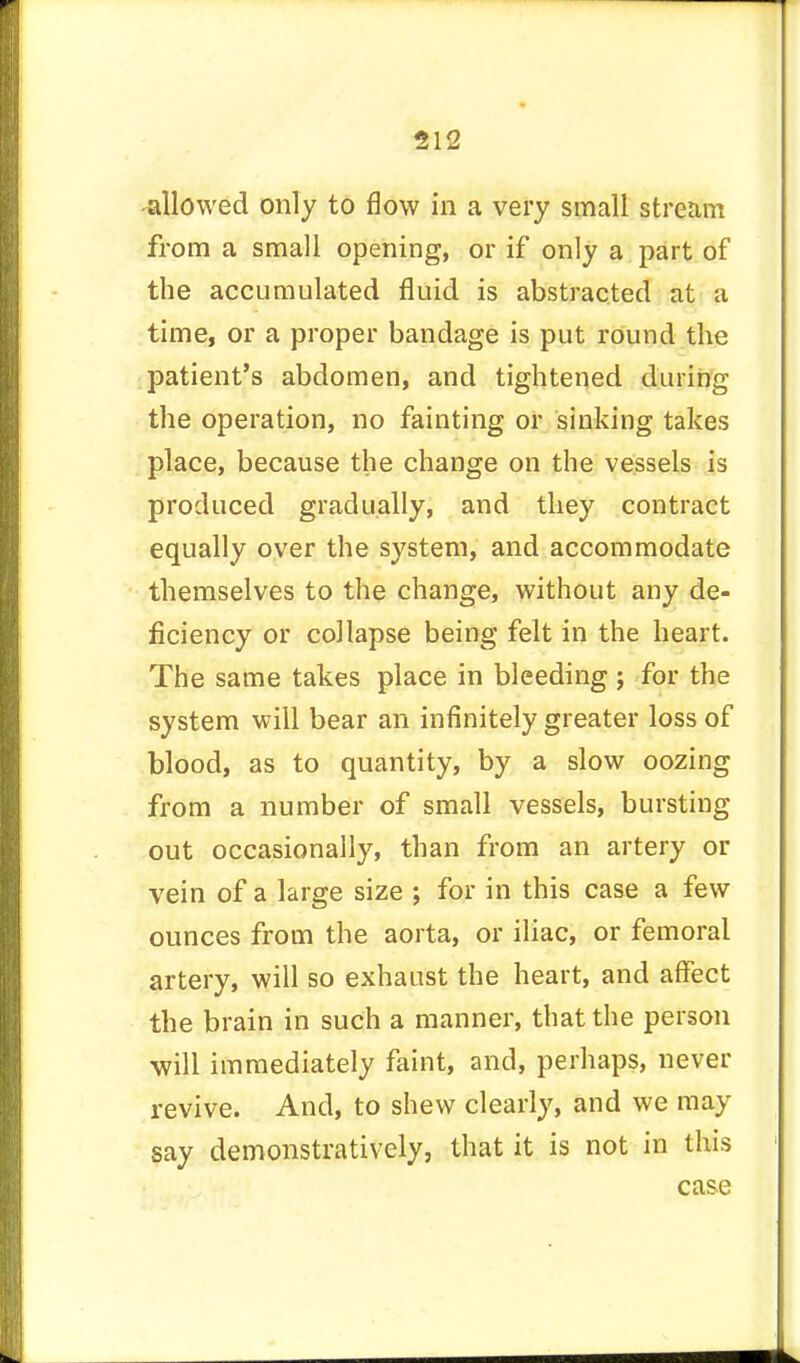 allowed only to flow in a very small stream from a small opening, or if only a part of the accumulated fluid is abstracted at a time, or a proper bandage is put round the patient's abdomen, and tightened during the operation, no fainting or sinking takes place, because the change on the vessels is produced gradually, and they contract equally over the system, and accommodate themselves to the change, without any de- ficiency or collapse being felt in the heart. The same takes place in bleeding ; for the system will bear an infinitely greater loss of blood, as to quantity, by a slow oozing from a number of small vessels, bursting out occasionally, than from an artery or vein of a large size ; for in this case a few ounces from the aorta, or iliac, or femoral artery, will so exhaust the heart, and affect the brain in such a manner, that the person -will immediately faint, and, perhaps, never revive. And, to shew clearly, and we may say demonstratively, that it is not in this case