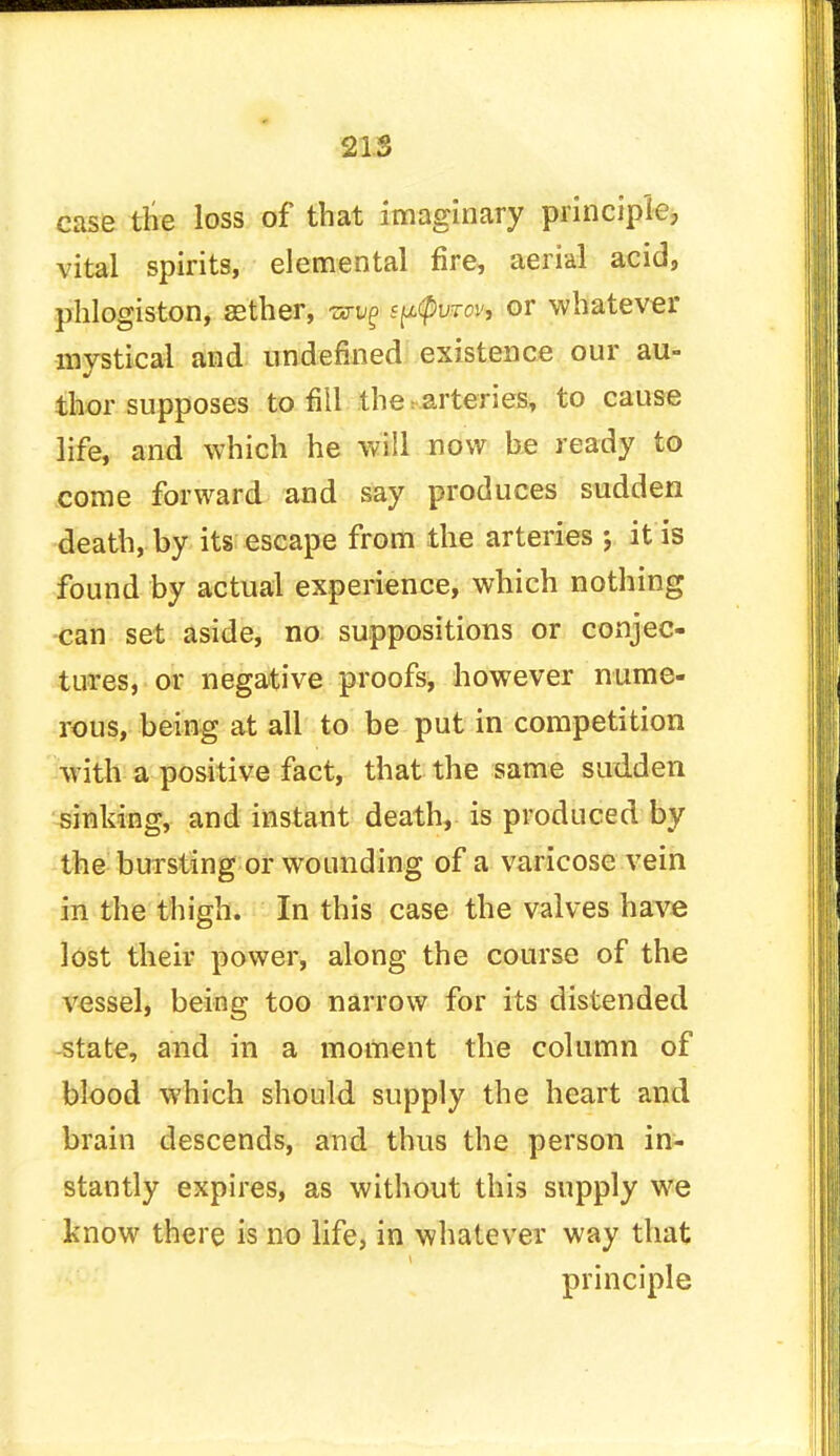 case the loss of that imaginary principle; vital spirits, elemental fire, aerial acid, phlogiston, aether, s^cpvrcv, or whatever mystical and undefined existence our au- thor supposes to fill the i arteries, to cause life, and which he will now be ready to come forward and say produces sudden death, by its escape from the arteries ; it is found by actual experience, which nothing can set aside, no suppositions or conjec- tures, or negative proofs, however nume- rous, being at all to be put in competition with a positive fact, that the same sudden sinking, and instant death, is produced by the bursting or wounding of a varicose vein in the thigh. In this case the valves have lost their power, along the course of the vessel, being too narrow for its distended state, and in a moment the column of blood which should supply the heart and brain descends, and thus the person in- stantly expires, as without this supply we know there is no life, in whatever way that principle