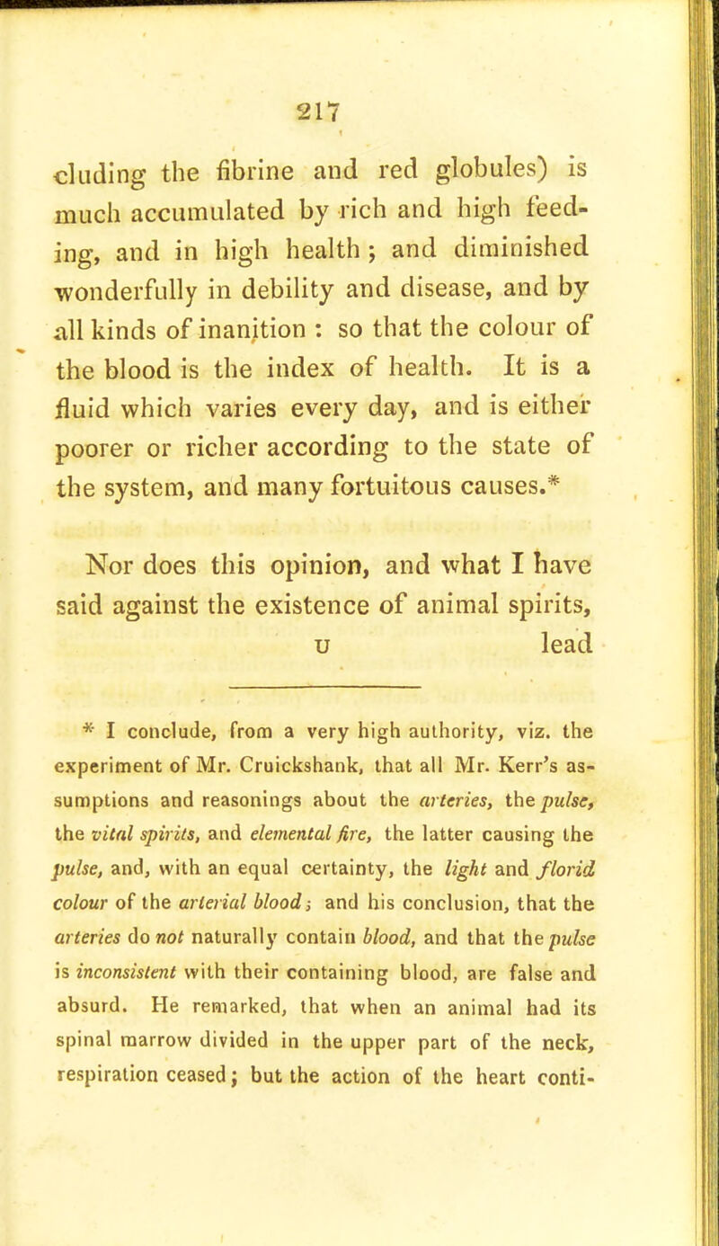 eluding the fibrine and red globules) is much accumulated by rich and high feed- ing, and in high health ; and diminished wonderfully in debility and disease, and by all kinds of inanition : so that the colour of the blood is the index of health. It is a fluid which varies every day, and is either poorer or richer according to the state of the system, and many fortuitous causes.* Nor does this opinion, and what I have said against the existence of animal spirits, u lead * I conclude, from a very high authority, viz. the experiment of Mr. Cruickshank, that all Mr. Kerr's as- sumptions and reasonings about the arteries, the pulse, the vital spirits, and elemental fire, the latter causing the pulse, and, with an equal certainty, the light and florid colour of the arterial blood; and his conclusion, that the arteries do not naturally contain blood, and that the pulse is inconsistent with their containing blood, are false and absurd. He remarked, that when an animal had its spinal marrow divided in the upper part of the neck, respiration ceased; but the action of the heart conti-