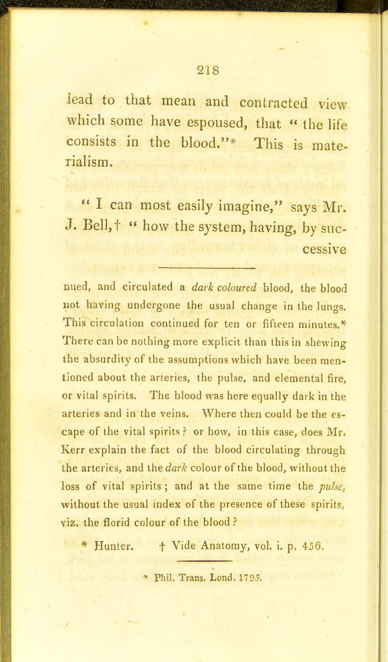 lead to that mean and contracted view which some have espoused, that  the life consists in the blood.*'* This is mate- rialism.  I can most easily imagine, says Mr. J. Bell,f  how the system, having, by suc- cessive nued, and circulated a dark coloured blood, the blood not having undergone the usual change in the lungs. This circulation continued for ten or fifteen minutes.* There can be nothing more explicit than this in shewing the absurdity of the assumptions which have been men- tioned about the arteries, the pulse, and elemental fire, or vital spirits. The blood was here equally dark in the arteries and in the veins. Where then could be the es- cape of the vital spirits ? or how, in this case, does Mr. Kerr explain the fact of the blood circulating through the arteries, and the dark colour of the blood, without the loss of vital spirits; and at the same time the pulse, without the usual index of the presence of these spirits, viz. the florid colour of the blood ? * Hunter. f Vide Anatomy, vol. i. p. 456, * Phil. Trans. Lond. 1795.