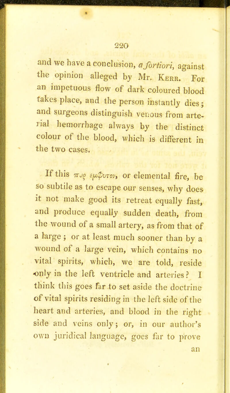 and we have a conclusion, a fortiori, against the opinion alleged by Mr. Kerr. For an impetuous flow of dark coloured blood takes place, and the person instantly dies; and surgeons distinguish venous from arte- rial hemorrhage always by the distinct colour of the blood, which is different in the two cases. If this 7rj£ £p(pvTov, or elemental fire, be so subtile as to escape our senses, why does it not make good its retreat equally fast, and produce equally sudden death, from the wound of a small artery, as from that of a large ; or at least much sooner than by a wound of a large vein, which contains no vital spirits, which, we are told, reside -only in the left ventricle and arteries ? I think this goes far to set aside the doctrine of vital spirits residing in the left side of the heart and arteries, and blood in the right side and veins only; or, in our author's own juridical language, goes far to prove an
