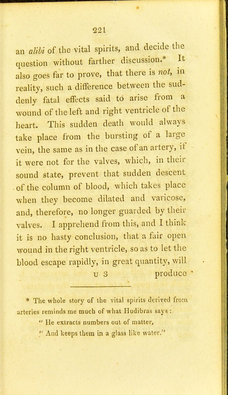 an alibi of the vital spirits, and decide the question without farther discussion.* It also goes far to prove, that there is not, in reality, such a difference between the sud- denly fatal effects said to arise from a wound of the left and right ventricle of the heart. This sudden death would always take place from the bursting of a large vein, the same as in the case of an artery, if it were not for the valves, which, in their sound state, prevent that sudden descent - of the column of blood, which takes place when they become dilated and varicose, and, therefore, no longer guarded by their valves. I apprehend from this, and I think it is no hasty conclusion, that a fair open wound in the right ventricle, so as to let the blood escape rapidly, in great quantity, will u 3 produce * The whole story of the vital spirits derived from arteries reminds me much of what Hudibras says :  He extracts numbers out of matter,  And keeps them in a glass like water.