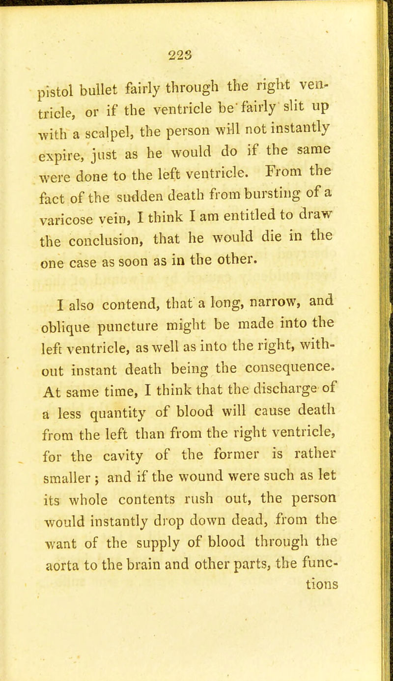 pistol bullet fairly through the right ven- tricle, or if the ventricle be'fairly slit up with a scalpel, the person will not instantly expire, just as he would do if the same were done to the left ventricle. From the fact of the sudden death from bursting of a varicose vein, I think I am entitled to draw the conclusion, that he would die in the one case as soon as in the other. I also contend, that a long, narrow, and oblique puncture might be made into the left ventricle, as well as into the right, with- out instant death being the consequence. At same time, I think that the discharge of a less quantity of blood will cause death from the left than from the right ventricle, for the cavity of the former is rather smaller ; and if the wound were such as let its whole contents rush out, the person would instantly drop down dead, from the want of the supply of blood through the aorta to the brain and other parts, the func- tions