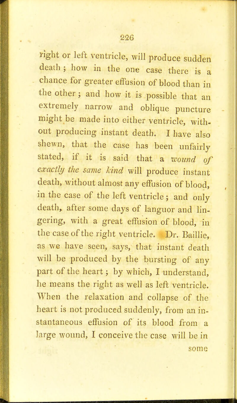 right or left ventricle, will produce sudden death; how in the one case there is a chance for greater effusion of blood than in the other j and how it is possible that an extremely narrow and oblique puncture might be made into either ventricle, with- out producing instant death. I have also shewn, that the case has been unfairly stated, if it is said that a wound of exactly the same land will produce instant death, without almost any effusion of blood, in the case of the left ventricle; and only death, after some days of languor and lin- gering, with a great effusion of blood, in the case of the right ventricle. Dr. Baillie, as we have seen, says, that instant death will be produced by the bursting of any part of the heart; by which, I understand, he means the right as well as left ventricle. When the relaxation and collapse of the heart is not produced suddenly, from an in- stantaneous effusion of its blood from a large wound, I conceive the case will be in some
