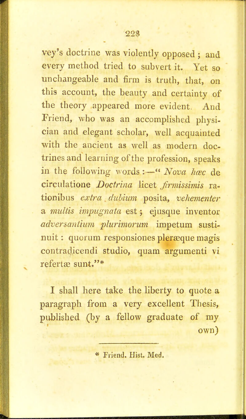 vey's doctrine was violently opposed ; and every method tried to subvert it. Yet so unchangeable and firm is truth, that, on this account, the beauty and certainty of the theory appeared more evident. And Friend, who was an accomplished physi- cian and elegant scholar, well acquainted with the ancient as well as modern doc- trines and learning of the profession, speaks in the following words :— Nova hcec de circulatione Doctrina licet firmissimis ra- tionibus extra . dubium posita, vehementer a multis impugnata est j ej usque inventor adversantium plurimorum irapetum susti- nuit: quorum responsiones pleraeque magis contradicendi studio, quam argumenti vi refertae sunt.* I shall here take the liberty to quote a paragraph from a very excellent Thesis, published (by a fellow graduate of my own) * Friend. Hist. Med.