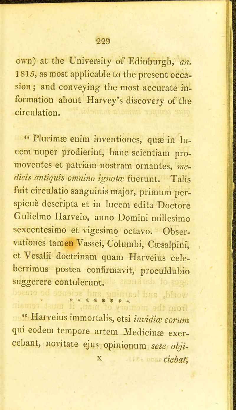 own) at the University of Edinburgh, an. 1815, as most applicable to the present occa- sion ; and conveying the most accurate in- formation about Harvey's discovery of the circulation.  Plurimse enim inventiones, quas in Iu- cem nuper prodierint, banc scientiam pro- moventes et patriam nostram ornantes, me- dicis antiquis omnino ignotce fuerunt. Talis fuit circulatio sanguinis major, primum per- spicue descripta et in lucem edita Doctore Gulielmo Harveio, anno Domini millesimo sexcentesimo et vigesimo octavo. Obser- vationes tamen Vassei, Columbi, Csesalpini, et Vesalii doctrinam quam Harveius cele- berrimus postea confirmavit, proculdubio suggerere contulerunt. ******** 5f Harveius immortalis, etsi bvoidice eorum qui eodem tempore artem Medicinse exer- cebant, novitate ejus opinionum sese obji- x ckbat,