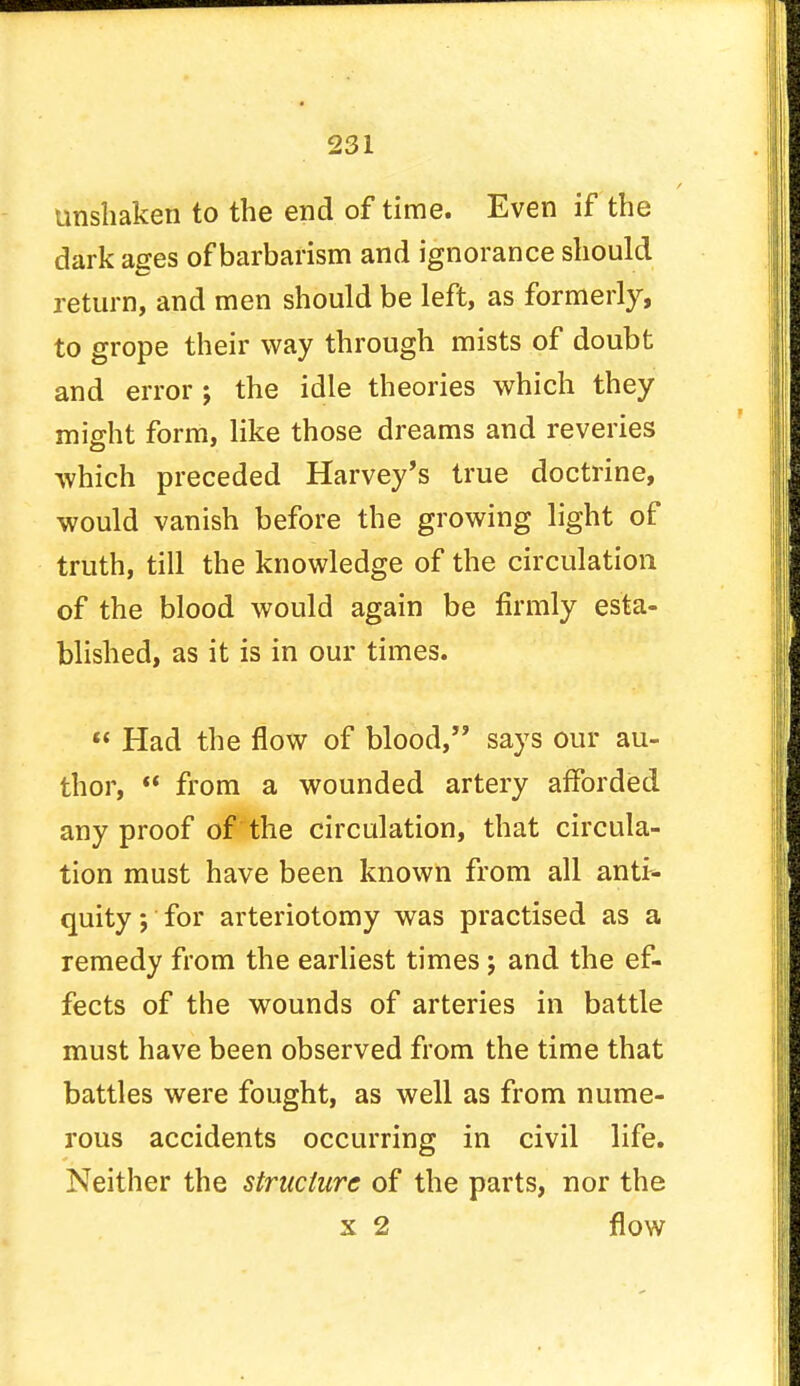 unshaken to the end of time. Even if the dark ages of barbarism and ignorance should return, and men should be left, as formerly, to grope their way through mists of doubt and error j the idle theories which they might form, like those dreams and reveries which preceded Harvey's true doctrine, would vanish before the growing light of truth, till the knowledge of the circulation of the blood would again be firmly esta- blished, as it is in our times.  Had the flow of blood, says our au- thor,  from a wounded artery afforded any proof of the circulation, that circula- tion must have been known from all anti- quity j for arteriotomy was practised as a remedy from the earliest times ; and the ef- fects of the wounds of arteries in battle must have been observed from the time that battles were fought, as well as from nume- rous accidents occurring in civil life. Neither the structure of the parts, nor the x 2 flow