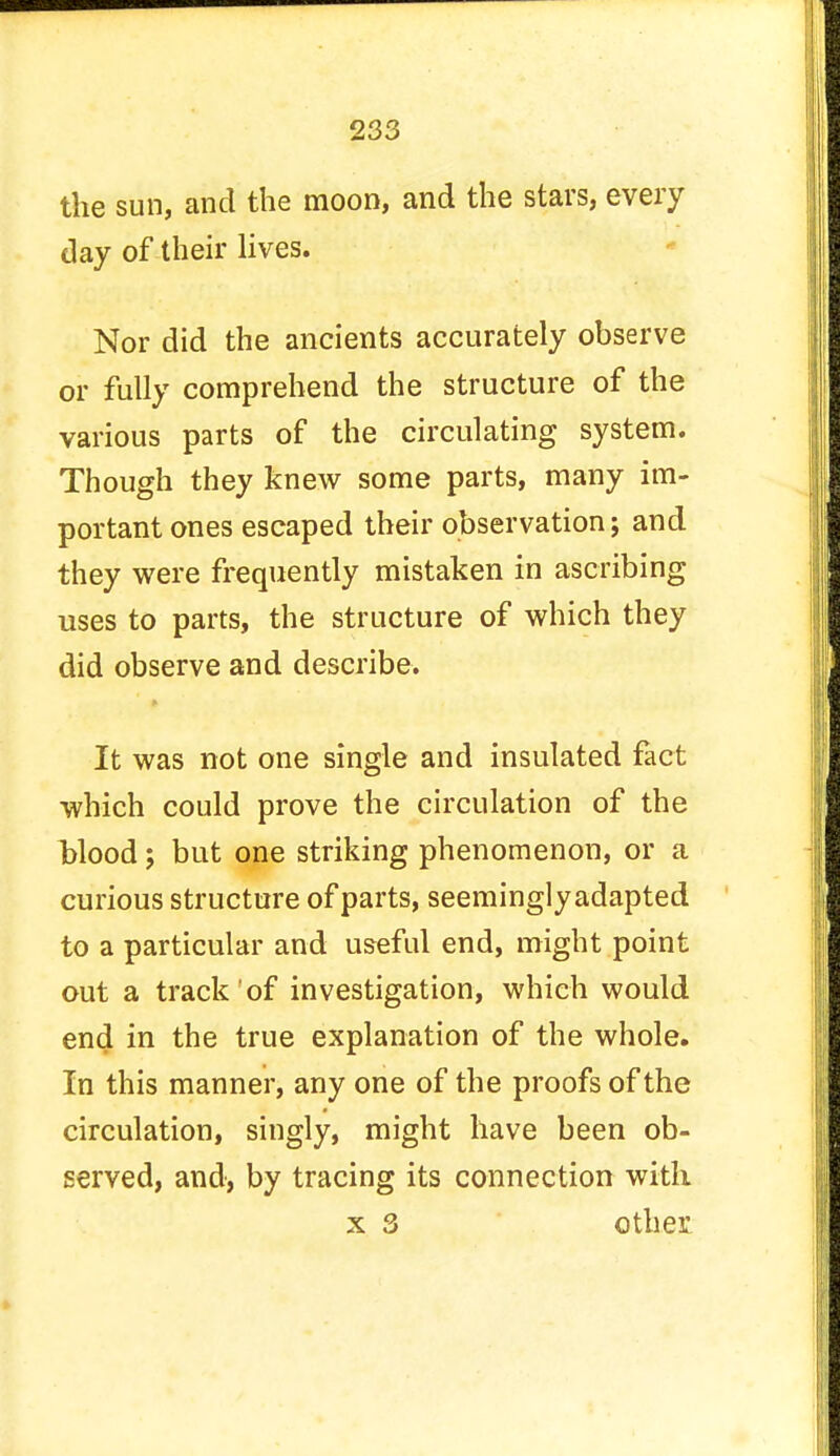 the sun, and the moon, and the stars, every day of their lives. Nor did the ancients accurately observe or fully comprehend the structure of the various parts of the circulating system. Though they knew some parts, many im- portant ones escaped their observation; and they were frequently mistaken in ascribing uses to parts, the structure of which they did observe and describe. It was not one single and insulated fact which could prove the circulation of the blood; but one striking phenomenon, or a curious structure of parts, seeminglyadapted to a particular and useful end, might point out a track of investigation, which would end in the true explanation of the whole. In this manner, any one of the proofs of the circulation, singly, might have been ob- served, and, by tracing its connection with x 3 other