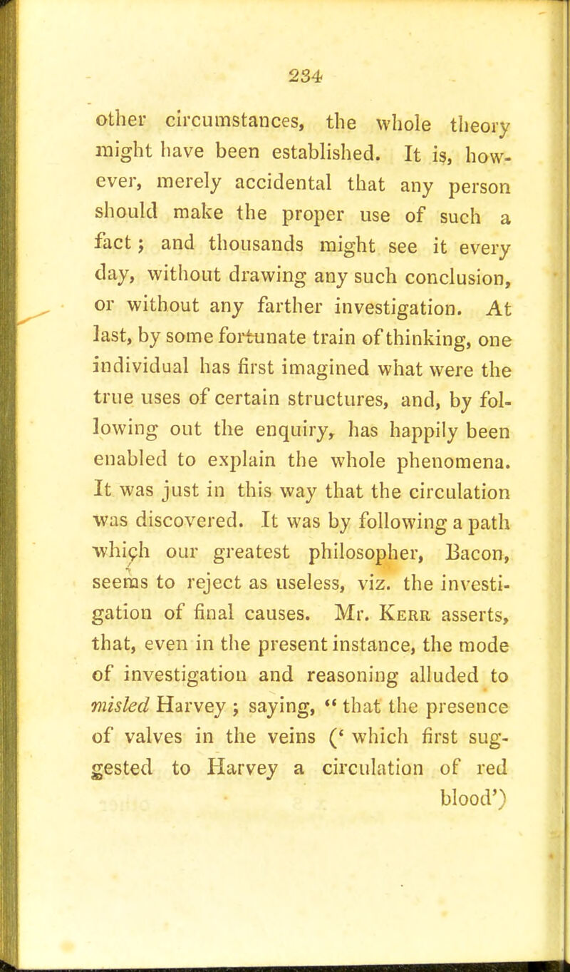 other circumstances, the whole theory might have been established. It is, how- ever, merely accidental that any person should make the proper use of such a fact j and thousands might see it every day, without drawing any such conclusion, or without any farther investigation. At last, by some fortunate train of thinking, one individual has first imagined what were the true uses of certain structures, and, by fol- lowing out the enquiry, has happily been enabled to explain the whole phenomena. It was just in this way that the circulation was discovered. It was by following a path •which our greatest philosopher, Bacon, seems to reject as useless, viz. the investi- gation of final causes. Mr. Kerr asserts, that, even in the present instance, the mode of investigation and reasoning alluded to misled Harvey ; saying,  that the presence of valves in the veins (' which first sug- gested to Harvey a circulation of red blood')