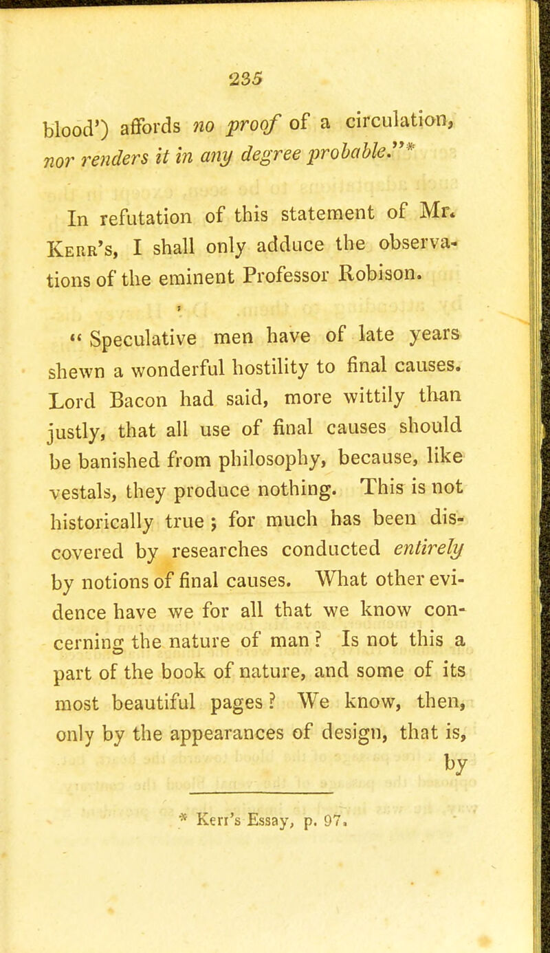 blood') affords no proof of a circulation, nor renders it in any degree probable.* In refutation of this statement of Mr* Kerr's, I shall only adduce the observa- tions of the eminent Professor Robison.  Speculative men have of late years shewn a wonderful hostility to final causes. Lord Bacon had said, more wittily than justly, that all use of final causes should be banished from philosophy, because, like vestals, they produce nothing. This is not historically true j for much has been dis- covered by researches conducted entirely by notions of final causes. What other evi- dence have we for all that we know con- cerning the nature of man ? Is not this a part of the book of nature, and some of its most beautiful pages ? We know, then, only by the appearances of design, that is, by
