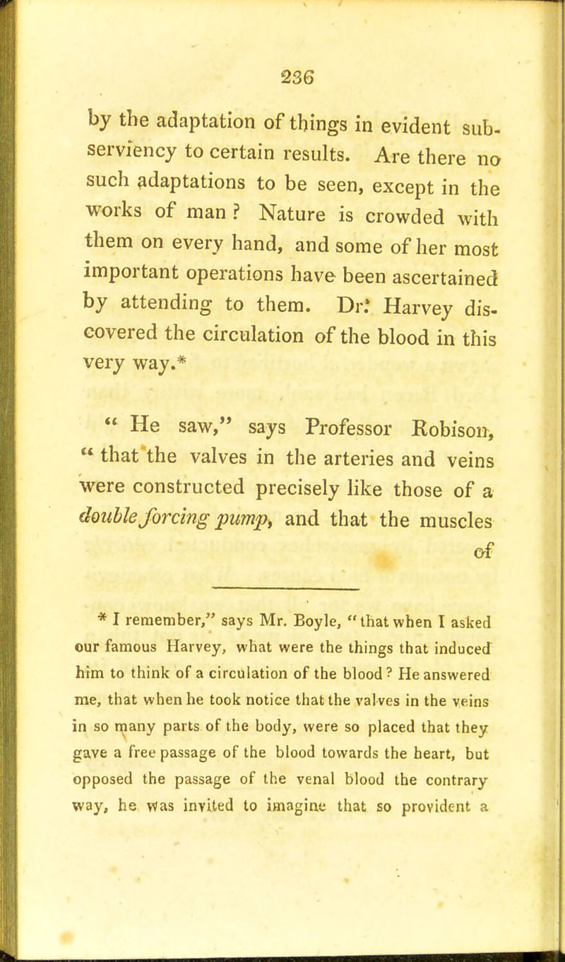 by the adaptation of things in evident sub- serviency to certain results. Are there no such adaptations to be seen, except in the works of man ? Nature is crowded with them on every hand, and some of her most important operations have been ascertained by attending to them. Dr.* Harvey dis- covered the circulation of the blood in this very way.* « He saw, says Professor Kobison,  that the valves in the arteries and veins were constructed precisely like those of a double forcing pump, and that the muscles of * I remember, says Mr. Boyle,  that when I asked our famous Harvey, what were the things that induced him to think of a circulation of the blood ? He answered me, that when he took notice that the val ves in the veins in so many parts of the body, were so placed that they gave a free passage of the blood towards the heart, but opposed the passage of the venal blood the contrary way, he was invited to imagine that so provident a