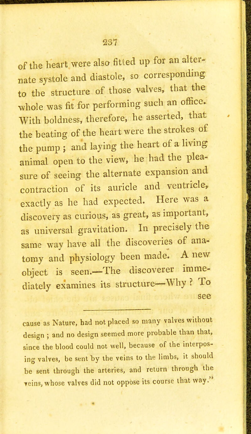 of the heart were also fitted up for an alter- nate systole and diastole, so corresponding to the structure of those valves, that the whole was fit for performing such an office. With boldness, therefore, he asserted, that the beating of the heart were the strokes of the pump 5 and laying the heart of a living animal open to the view, he had the plea- sure of seeing the alternate expansion and contraction of its auricle and ventricle, exactly as he had expected. Here was a discovery as curious, as great, as important, as universal gravitation. In precisely the same way have all the discoveries of ana- tomy and physiology been made. A new object is Been'.—The discoverer imme- diately examines its structure—Why ? To see cause as Nature, had not placed so many valves without design ; and no design seemed more probable than that, since the blood could not well, because of the interpos- ing valves, be sent by the veins to the limbs, it should be sent through the arteries, and return through the veins, whose valves did not oppose its course that way.