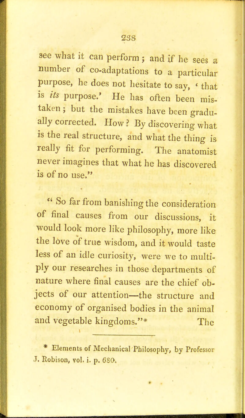see what it can perform ; and if he sees a number of co-adaptations to a particular purpose, he does not hesitate to say, « that is its purpose/ He has often been mis- taken ; but the mistakes have been gradu- ally corrected. How? By discovering what is the real structure, and what the thing is really fit for performing. The anatomist never imagines that what he has discovered is of no use.  So far from banishing the consideration of final causes from our discussions, it would look more like philosophy, more like the love of true wisdom, and it would taste less of an idle curiosity, were we to multi- ply our researches in those departments of nature where final causes are the chief ob- jects of our attention—the structure and economy of organised bodies in the animal and vegetable kingdoms.* The * Elements of Mechanical Philosophy, by Professor J. Robison, vol. i. p. 680.