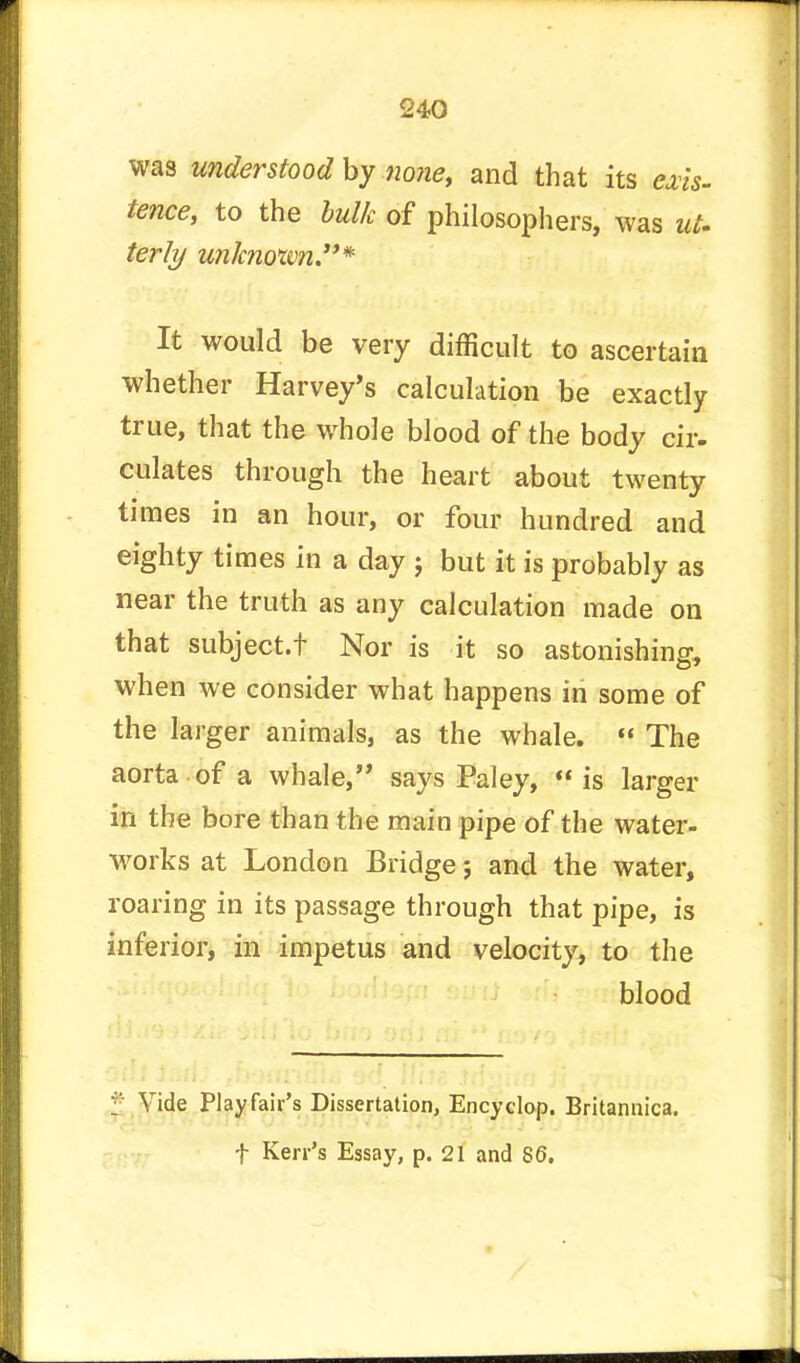 was understood by none, and that its exis- fence, to the bulk of philosophers, was ut. terly unknown* It would be very difficult to ascertain whether Harvey's calculation be exactly true, that the whole blood of the body cir- culates through the heart about twenty times in an hour, or four hundred and eighty times in a day j but it is probably as near the truth as any calculation made on that subject.t Nor is it so astonishing, when we consider what happens in some of the larger animals, as the whale.  The aorta of a whale, says Paley, tt is larger in the bore than the main pipe of the water- works at London Bridge; and the water, roaring in its passage through that pipe, is inferior, in impetus and velocity, to the blood Vide Play fair's Dissertation, Encyclop. Britannica. f Kerr's Essay, p. 21 and 86.