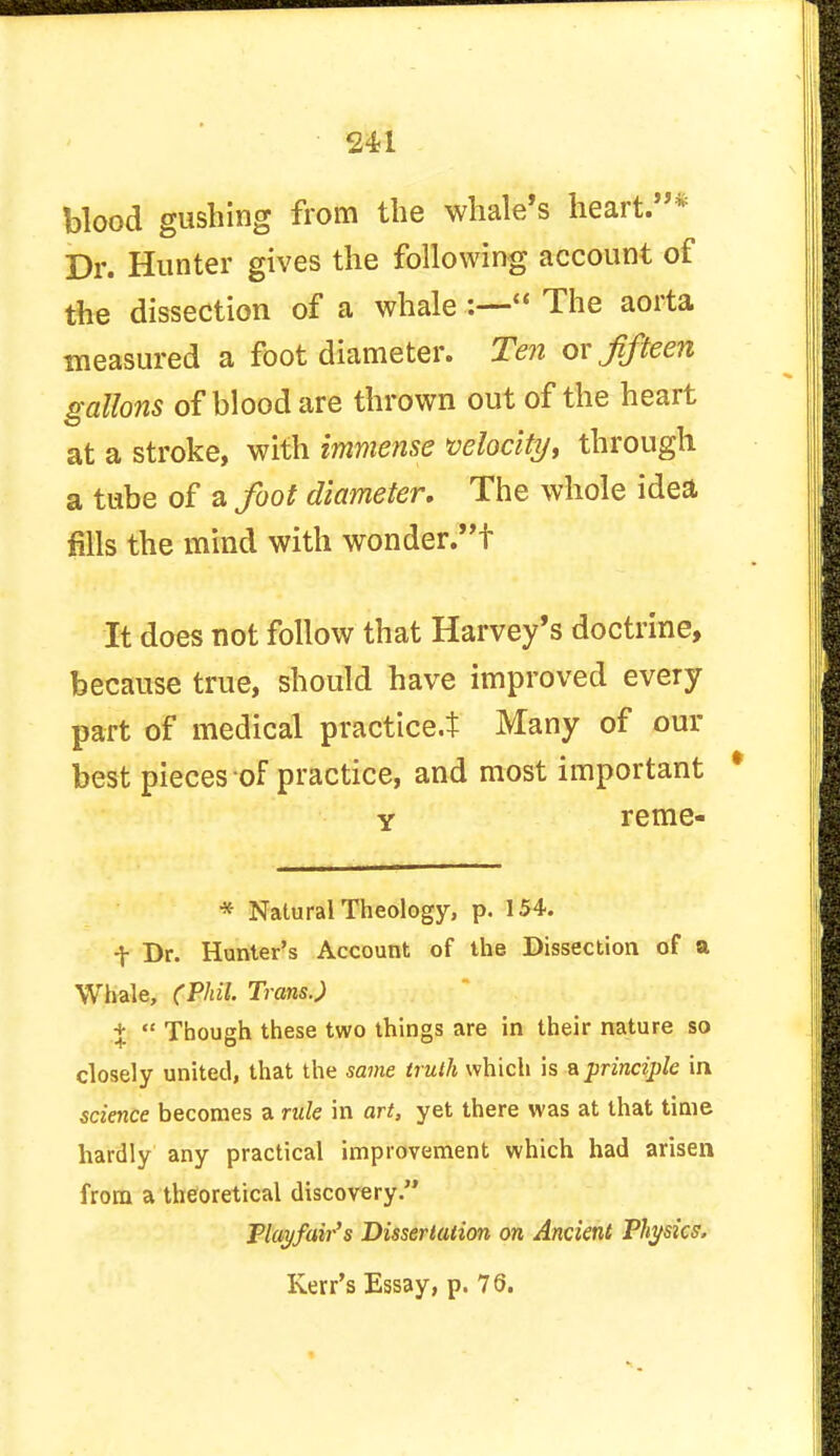 blood gushing from the whale's heart.* Dr. Hunter gives the following account of the dissection of a whale :— The aorta measured a foot diameter. Ten ox fifteen gallons of blood are thrown out of the heart at a stroke, with immense velocity, through a tube of a foot diameter. The whole idea fills the mind with wonder.t It does not follow that Harvey's doctrine, because true, should have improved every part of medical practice.* Many of our best pieces of practice, and most important y reme- * Natural Theology, p. 154. t Dr. Hunter's Account of the Dissection of a Whale, (Phil. Trans.) %  Though these two things are in their nature so closely united, that the same truth which is a principle in, science becomes a rule in art, yet there was at that time hardly any practical improvement which had arisen from a theoretical discovery. Play/air's Dissertation on Ancient Physics,
