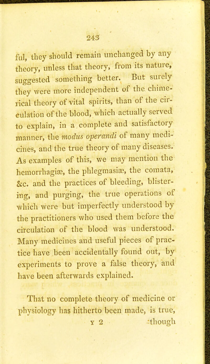 ful, they should remain unchanged by any theory, unless that theory, from its nature, su^ested something better. But surely OS they were more independent of the. chime- rical theory of vital spirits, than of the cir- culation of the blood, which actually served to explain, in a.complete and satisfactory manner, the modus operandi of many medi- cines, and the true theory of many diseases. As examples of this, we may mention the hemorrhagic, the phlegmasia?, the comata, &c. and the practices of bleeding, blister- ing, and purging, the true operations of which were but imperfectly understood by the practitioners who used them before the circulation of the blood was understood. Many medicines and useful pieces of prac- tice have been accidentally found out, by experiments to prove a false theory, and have been afterwards explained. That no complete theory of medicine or physiology has hitherto been made, is true, y 2 though