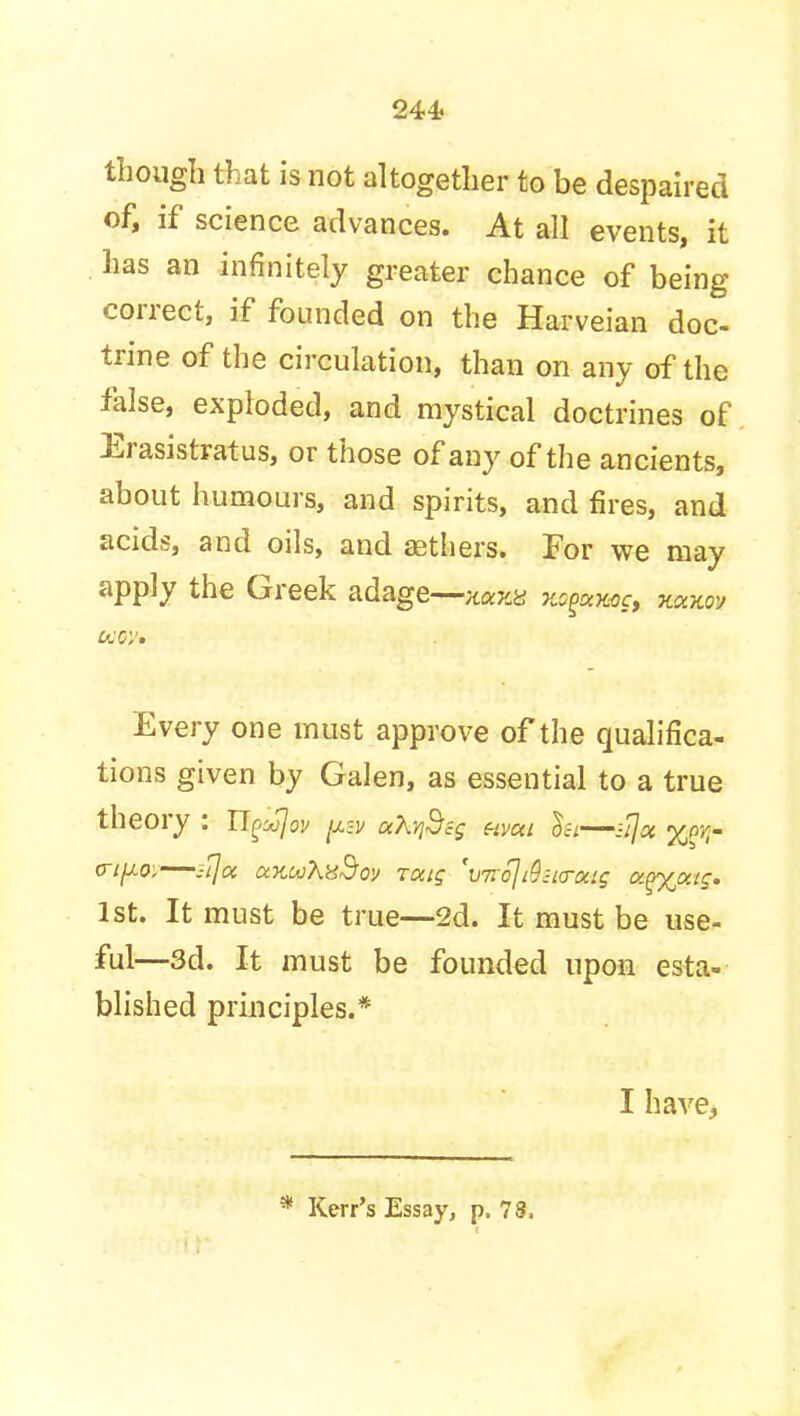 though that is not altogether to be despaired of, if science advances. At all events, it has an infinitely greater chance of being correct, if founded on the Harveian doc trine of the circulation, than on any of the false, exploded, and mystical doctrines of Erasistratus, or those of any of the ancients, about humours, and spirits, and fires, and acids, and oils, and aethers. For we may apply the Greek adage—xa^y mgxmc, mxov Every one must approve of the qualifica- tions given by Galen, as essential to a true theory : Tlgujov uXyi$c$ hvui lei—ii\ot %(>rr crifj.0; -i]oc uKw'hxBoy raig 'v7rc]t9;icrocig a.^yjxtq. 1st. It must be true—2d. It must be use- ful—3d. It must be founded upon esta- blished principles.* I have,