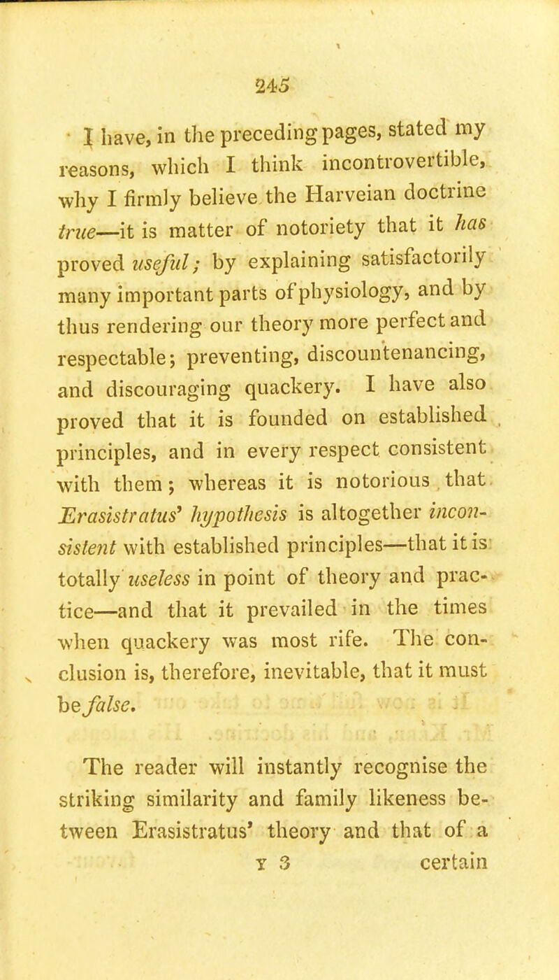 245 I have, in the preceding pages, stated my reasons, which I think incontrovertible, why I firmly believe the Harveian doctrine true—it is matter of notoriety that it has proved useful; by explaining satisfactorily many important parts of physiology, and by thus rendering our theory more perfect and respectable; preventing, discountenancing, and discouraging quackery. I have also proved that it is founded on established principles, and in every respect consistent with them; whereas it is notorious that Erasistratus' hypothesis is altogether incon- sistent with established principles—that it is: totally Useless in point of theory and prac- tice—and that it prevailed in the times when quackery was most rife. The con- clusion is, therefore, inevitable, that it must he false. The reader will instantly recognise the striking similarity and family likeness be- tween Erasistratus' theory and that of a y 3 certain