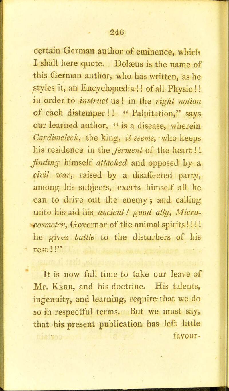 certain German author of eminence, which I shall here quote. Dolaeus is the name of this German author, who has written, as he styles it, an Encyclopaedia!! of all Physic!! in order to instruct us ! in the right notion of each distemper ! I  Palpitation, says our learned author,  is a disease, wherein Cardimeleck, the king, it seems, who keeps his residence in the ferment of the heart! I finding himself attacked and opposed by a civil war, raised by a disaffected party, among his subjects, exerts himself all he can to drive out the enemy ; and calling unto his- aid his ancient! good ally, Micro- cosmeter, Governor of the animal spirits Mil he gives battle to the disturbers of his rest!! It is now full time to take our leave of Mr. Kerr, and his doctrine. His talents, ingenuity, and learning, require- that we do so in respectful terms. But we must say, that his present publication has left little favour-