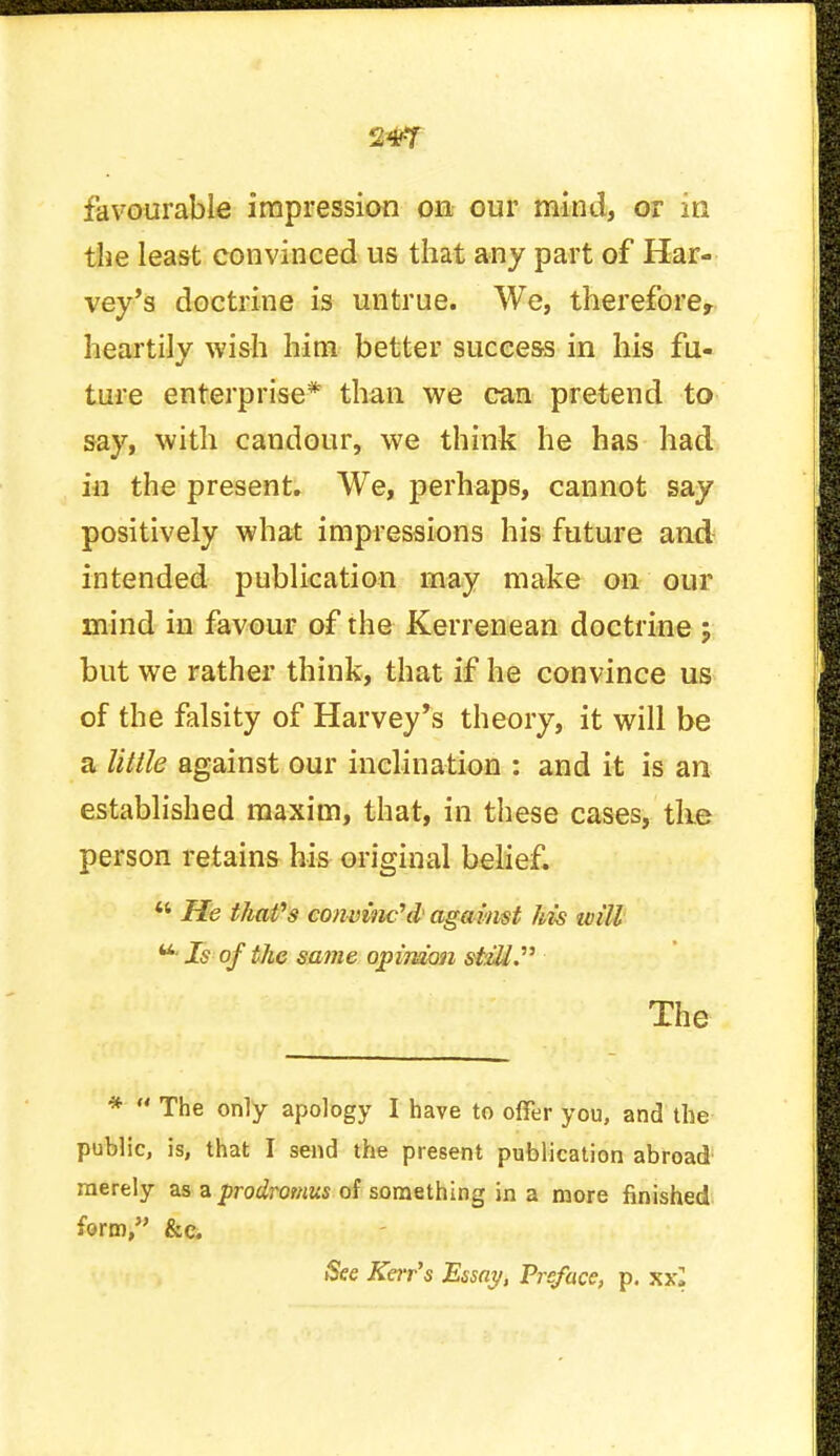 2*7 favourable impression on our mind, or in the least convinced us that any part of Har- vey's doctrine is untrue. We, therefore, heartily wish him better success in his fu- ture enterprise* than we can pretend to say, with candour, we think he has had in the present. We, perhaps, cannot say positively what impressions his future and intended publication may make on our mind in favour of the Kerrenean doctrine j but we rather think, that if he convince us of the falsity of Harvey's theory, it will be a Utile against our inclination : and it is an established maxim, that, in these cases, the person retains his original belief.  He that's convinc\l against his ivill u Is of the same opinion stzll. The *  The only apology I have to offer you, and the public, is, that I send the present publication abroad merely as a prodromus of something in a more finished form, &c. See Kerr's Essay, Preface, p. xxj
