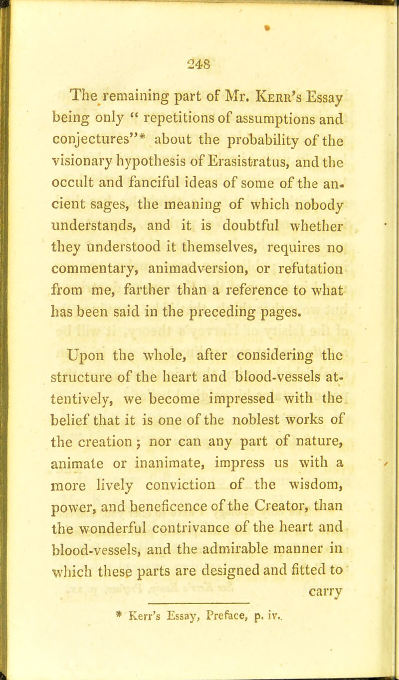 The remaining part of Mr. Kerr's Essay being only  repetitions of assumptions and conjectures* about the probability of the visionary hypothesis of Erasistratus, and the occult and fanciful ideas of some of the an- cient sages, the meaning of which nobody understands, and it is doubtful whether they understood it themselves, requires no commentary, animadversion, or refutation from me, farther than a reference to what has been said in the preceding pages. Upon the whole, after considering the structure of the heart and blood-vessels at- tentively, we become impressed with the belief that it is one of the noblest works of the creation ; nor can any part of nature, animate or inanimate, impress us with a more lively conviction of the wisdom, power, and beneficence of the Creator, than the wonderful contrivance of the heart and blood-vessels, and the admirable manner in which these parts are designed and fitted to carry