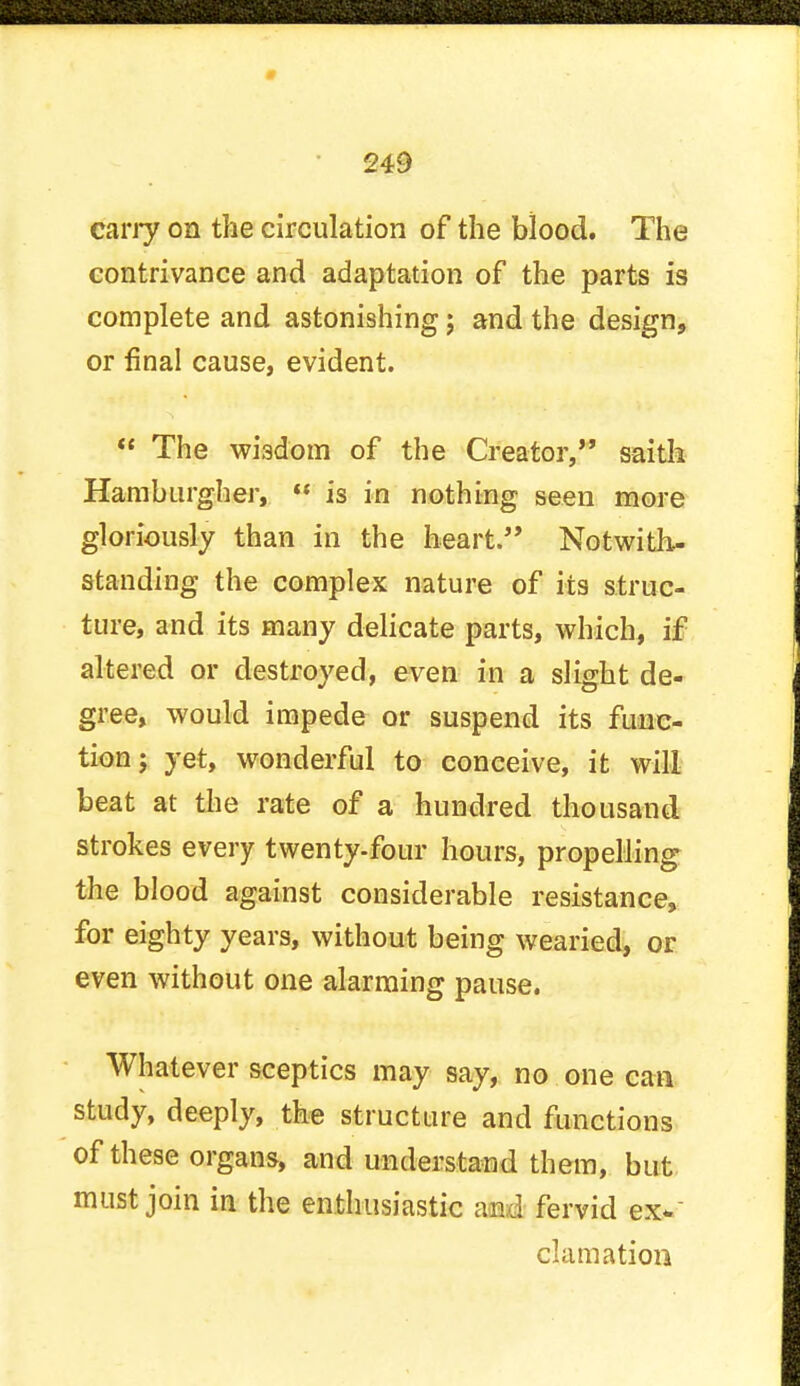 carry on the circulation of the blood. The contrivance and adaptation of the parts is complete and astonishing; and the design, or final cause, evident.  The wisdom of the Creator, saith Hamburgher,  is in nothing seen more gloriously than in the heart. Notwith- standing the complex nature of its struc- ture, and its many delicate parts, which, if altered or destroyed, even in a slight de- gree, would impede or suspend its func- tion; yet, wonderful to conceive, it will beat at the rate of a hundred thousand strokes every twenty-four hours, propelling the blood against considerable resistance, for eighty years, without being wearied, or even without one alarming pause. Whatever sceptics may say, no one can study, deeply, the structure and functions of these organs, and understand them, but must join in the enthusiastic and fervid ex- clamation