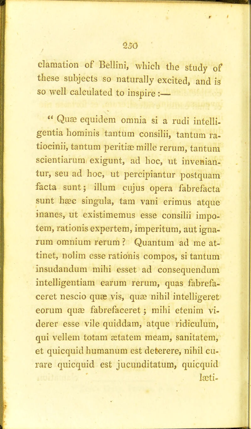 clamation of Bellini, which the study of these subjects so naturally excited, and is so well calculated to inspire :—  Quas equidem omnia si a rudi intelli- gent hominis tantum consilii, tantum ra- tiocinii, tantum peritias mille rerum, tantum scientiarum exigunt, ad hoc, ut invenian- tur, seu ad hoc, ut percipiantur postquam facta sunt; ilium cujus opera fabrefacta sunt hasc singula, tam vani erimus atque inanes, ut existimemus esse consilii impo- tem, rationis expertem, imperitum, aut igna- rum omnium rerum ? Quantum ad me at- tinet, nolim esse rationis compos, si tantum insudandum mihi esset ad consequendum intelligentiam earum rerum, quas fabrefa- ceret nescio quas vis, quas nihil intelligent eorum quas fabrefaceret j mihi etenim vi- derer esse vile quiddam, atque ridiculum, qui vellem totam astatem meam, sanitatem, et quicquid humanum est deterere, nihil cu- rare quicquid est jucunditatum, quicquid lasti-