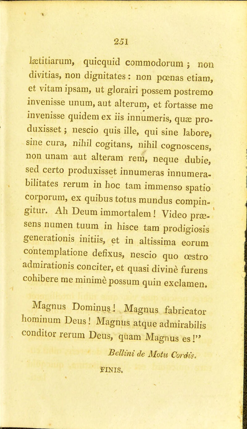 Isetitiarum, quicquid coramodorum ; non divitias, non dignitates: non pcenas etiam, et vitam ipsam, ut glorairi possem postremo invenisse unum, aut alterum, et fortasse me invenisse quidem ex iis innumeris, quae pro- duxisset; nescio quis ille, qui sine labore, sine cura, nihil cogitans, nihil cognoscens, non unam aut alteram rem, neque dubie, sed certo produxisset innumeras innumera- bilitates rerum in hoc tarn immenso spatio corporum, ex quibus totus mundus compin- gitur. Ah Deum immortalem! Video prje-' sens numen tuum in hisce tam prodigiosis generationis initiis, et in altissima eorum contemplatione defixus, nescio quo cestro admirationis eonciter, et quasi divine furens cohibere me minime possum quin exclamen. Magnus Dominus! Magnus fabricator hominum Deus! Magnus atque admirabilis conditor rerum Deus, quam Magnus es! Bellini de Motu Cordis. 3FINIS.