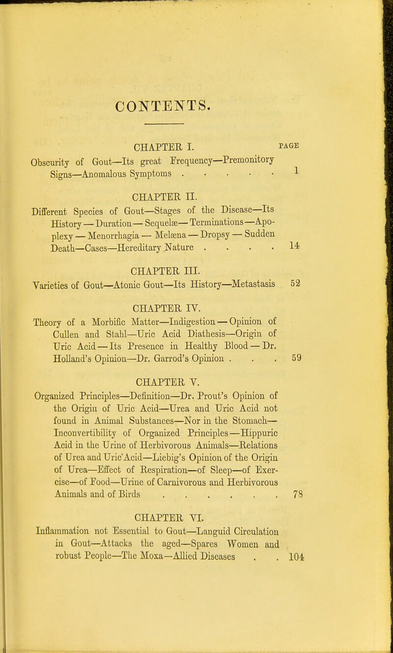 CONTENTS. CHAPTER I. page Obscurity of Gout—Its great Frequency—Premonitory Signs—Anomalous Symptoms 1 CHAPTER II. Different Species of Gout—Stages of tbe Disease—Its History — Duration— Sequelae— Terminations —Apo- plexy — Menorrhagia — Melsena — Dropsy — Sudden Death—Cases—Hereditary Nature .... 14 chapter in. Varieties of Gout—Atonic Gout—Its History—Metastasis 52 CHAPTER IV. Theory of a Morbific Matter—Indigestion — Opinion of Cullen and Stahl—Uric Acid Diathesis—Origin of Uric Acid — Its Presence in Healthy Blood — Dr. Holland's Opinion—Dr. Garrod's Opinion ... 59 CHAPTER V. Organized Principles—Definition—Dr. Prout's Opinion of the Origin of Uric Acid—Urea and Uric Acid not found in Animal Substances—Nor in the Stomach— Inconvertibility of Organized Principles—Hippuric Acid in the Urine of Herbivorous Animals—Relations of Urea and UricAcid—Liebig's Opinion of the Origin of Urea—Effect of Respiration—of Sleep—of Exer- cise—of Eood—Urine of Carnivorous and Herbivorous Animals and of Birds 78 CHAPTER VI. Inflammation not Essential to Gout—Languid Circulation in Gout—Attacks the aged—Spares Women and robust People—The Moxa—Allied Diseases . . 104-