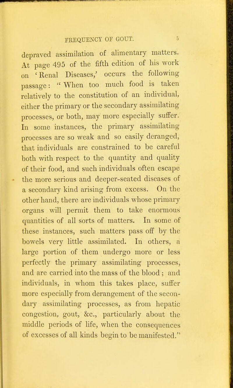 depraved assimilation of alimentary matters. At page 495 of the fifth edition of his work on c Renal Diseases/ occurs the following passage:  When too much food is taken relatively to the constitution of an individual, either the primary or the secondary assimilating processes, or both, may more especially suffer. In some instances, the primary assimilating processes are so weak and so easily deranged, that individuals are constrained to be careful both with respect to the quantity and quality of their food, and such individuals often escape the more serious and deeper-seated diseases of a secondary kind arising from excess. On the other hand, there are individuals whose primary organs will permit them to take enormous quantities of all sorts of matters. In some of these instances, such matters pass off by the bowels very little assimilated. In others, a large portion of them undergo more or less perfectly the primary assimilating processes, and are carried into the mass of the blood ; and individuals, in whom this takes place, suffer more especially from derangement of the secon- dary assimilating processes, as from hepatic congestion, gout, &c, particularly about the middle periods of life, when the consequences of excesses of all kinds begin to be manifested.