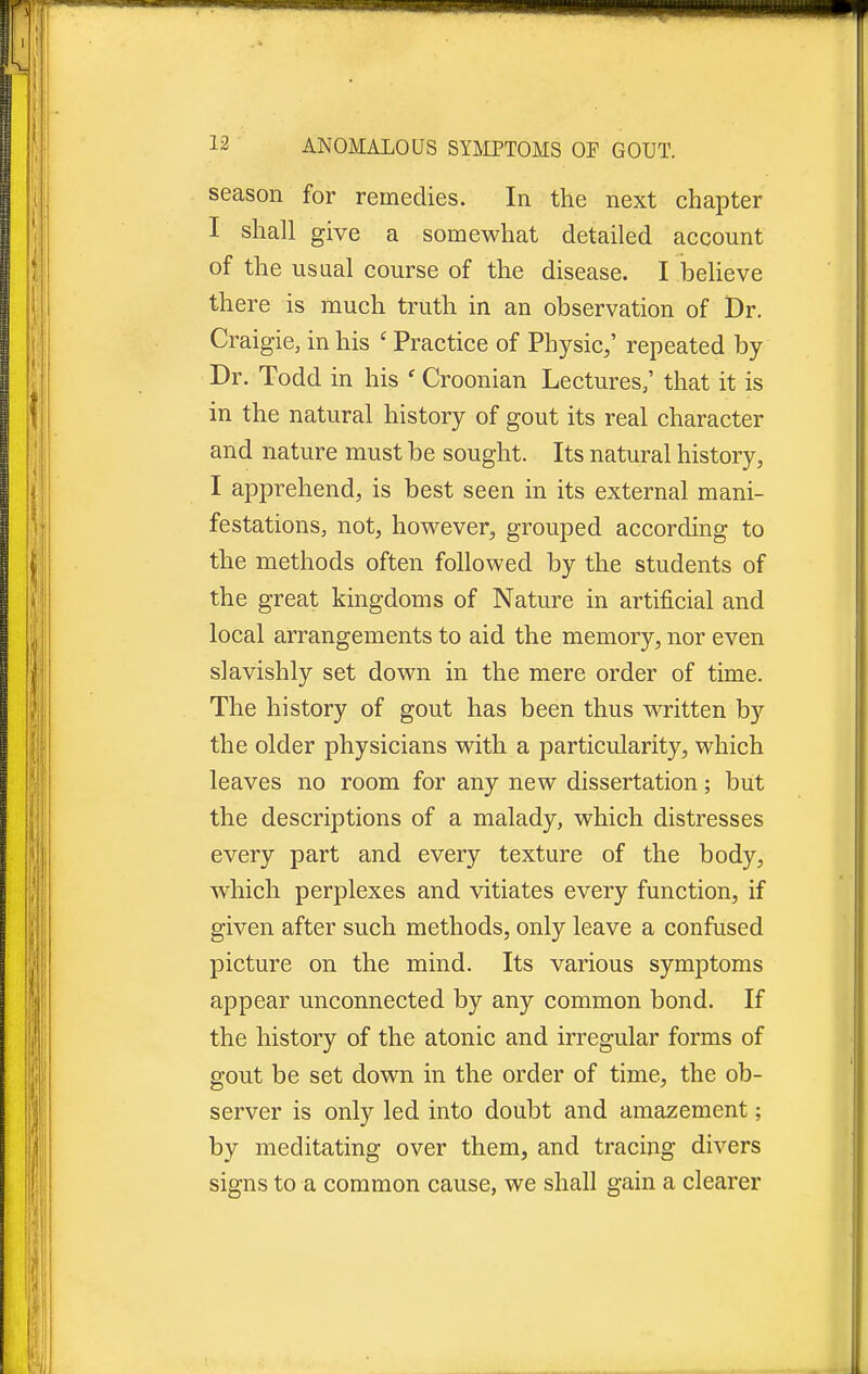 season for remedies. In the next chapter I shall give a somewhat detailed account of the usual course of the disease. I believe there is much truth in an observation of Dr. Craigie, in his ' Practice of Physic,' repeated by Dr. Todd in his f Croonian Lectures/ that it is in the natural history of gout its real character and nature must be sought. Its natural history, I apprehend, is best seen in its external mani- festations, not, however, grouped according to the methods often followed by the students of the great kingdoms of Nature in artificial and local arrangements to aid the memory, nor even slavishly set down in the mere order of time. The history of gout has been thus written by the older physicians with a particularity, which leaves no room for any new dissertation; but the descriptions of a malady, which distresses every part and every texture of the body, which perplexes and vitiates every function, if given after such methods, only leave a confused picture on the mind. Its various symptoms appear unconnected by any common bond. If the history of the atonic and irregular forms of gout be set down in the order of time, the ob- server is only led into doubt and amazement; by meditating over them, and tracing divers signs to a common cause, we shall gain a clearer