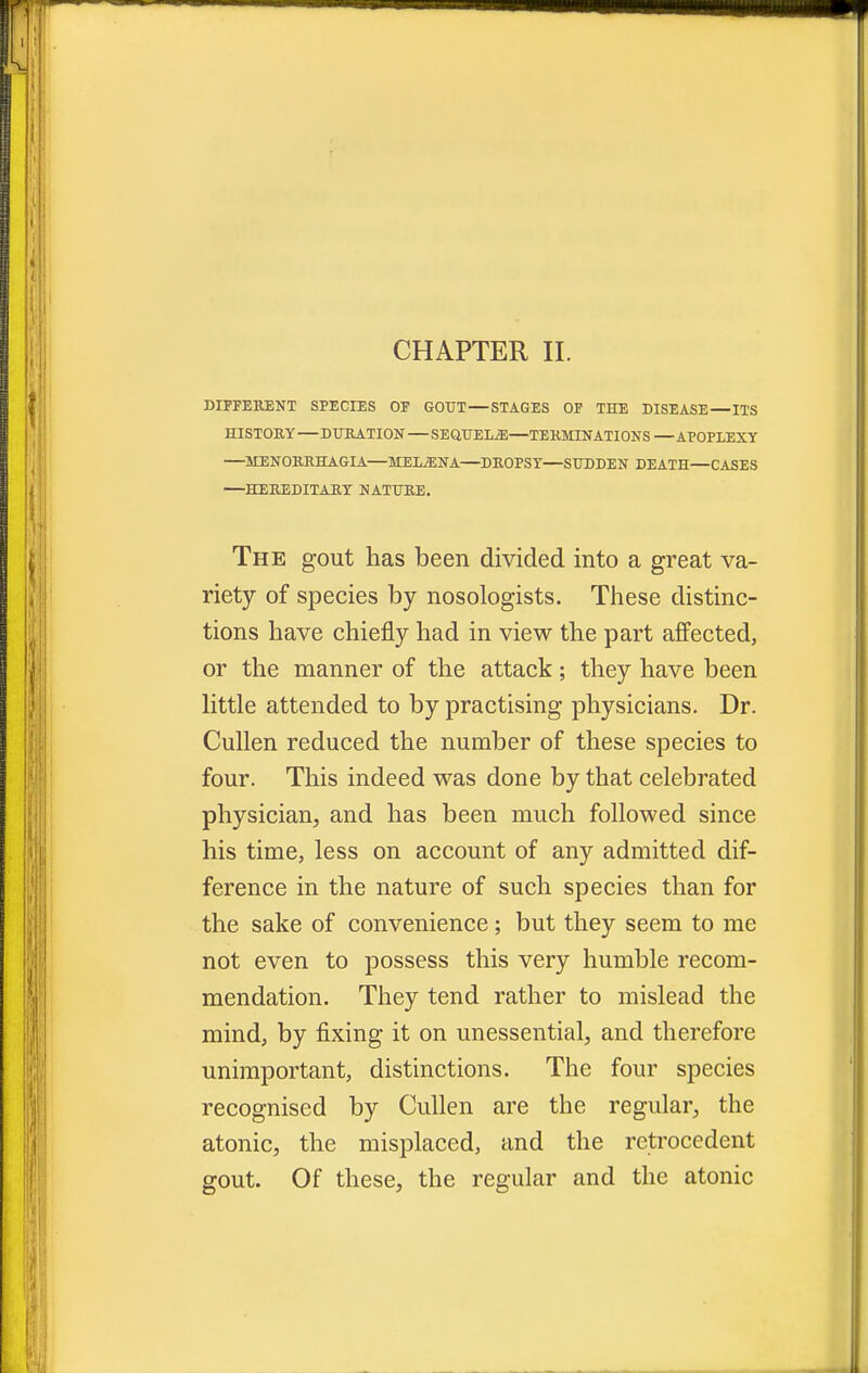 DIFFERENT SPECIES OF GOUT—STAGES OF THE DISEASE—ITS HISTORY—DURATION—SEQUELS—TERMINATIONS—APOPLEXY —MENORRHAGIA—MEDINA—DROPSY—SUDDEN DEATH—CASES —HEREDITARY NATURE. The gout has been divided into a great va- riety of species by nosologists. These distinc- tions have chiefly had in view the part affected, or the manner of the attack; they have been little attended to by practising physicians. Dr. Cullen reduced the number of these species to four. This indeed was done by that celebrated physician, and has been much followed since his time, less on account of any admitted dif- ference in the nature of such species than for the sake of convenience; but they seem to me not even to possess this very humble recom- mendation. They tend rather to mislead the mind, by fixing it on unessential, and therefore unimportant, distinctions. The four species recognised by Cullen are the regular, the atonic, the misplaced, and the retrocedent gout. Of these, the regular and the atonic