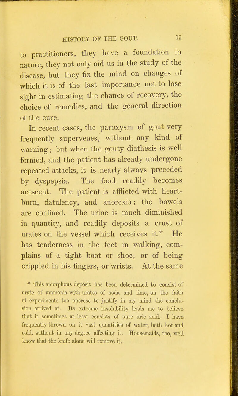 to practitioners, they have a foundation in nature, they not only aid us in the study of the disease, but they fix the mind on changes of which it is of the last importance not to lose sight in estimating the chance of recovery, the choice of remedies, and the general direction of the cure. In recent cases, the paroxysm of gout very frequently supervenes, without any kind of warning; but when the gouty diathesis is well formed, and the patient has already undergone repeated attacks, it is nearly always preceded by dyspepsia. The food readily becomes acescent. The patient is afflicted with heart- burn, flatulency, and anorexia; the bowels are confined. The urine is much diminished in quantity, and readily deposits a crust of urates on the vessel which receives it.* He has tenderness in the feet in walking, com- plains of a tight boot or shoe, or of being crippled in his fingers, or wrists. At the same * This amorphous deposit has been determined to consist of urate of ammonia with urates of soda and lime, on the faith of experiments too operose to justify in my mind the conclu- sion arrived at. Its extreme insolubility leads me to believe that it sometimes at least consists of pure uric acid. I have frequently thrown on it vast quantities of water, both hot and cold, without in any degree affecting it. Housemaids, too, well know that the knife alone will remove it.