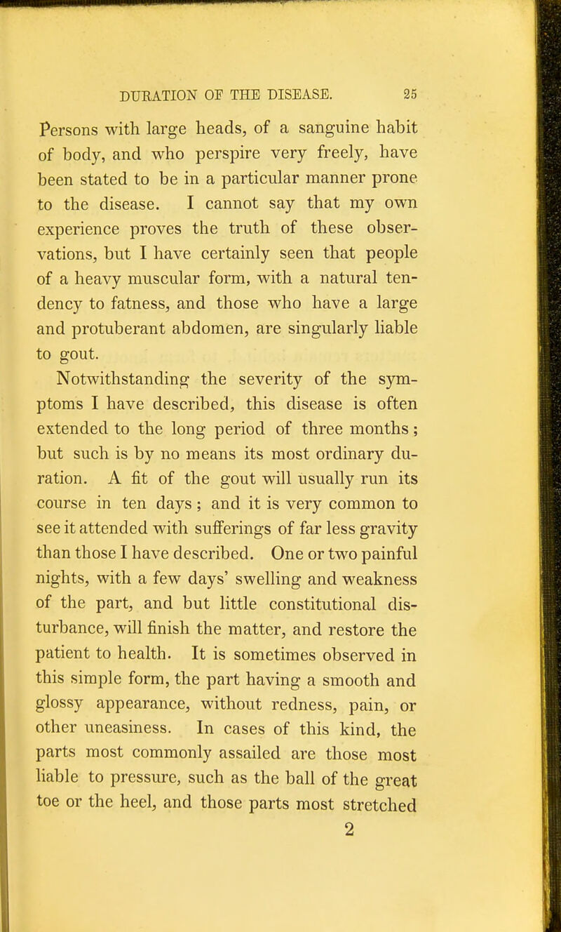 Persons with large heads, of a sanguine habit of body, and who perspire very freely, have been stated to be in a particular manner prone to the disease. I cannot say that my own experience proves the truth of these obser- vations, but I have certainly seen that people of a heavy muscular form, with a natural ten- dency to fatness, and those who have a large and protuberant abdomen, are singularly liable to gout. Notwithstanding the severity of the sym- ptoms I have described, this disease is often extended to the long period of three months; but such is by no means its most ordinary du- ration. A fit of the gout will usually run its course in ten days; and it is very common to see it attended with sufferings of far less gravity than those I have described. One or two painful nights, with a few days' swelling and weakness of the part, and but little constitutional dis- turbance, will finish the matter, and restore the patient to health. It is sometimes observed in this simple form, the part having a smooth and glossy appearance, without redness, pain, or other uneasiness. In cases of this kind, the parts most commonly assailed are those most liable to pressure, such as the ball of the great toe or the heel, and those parts most stretched 2