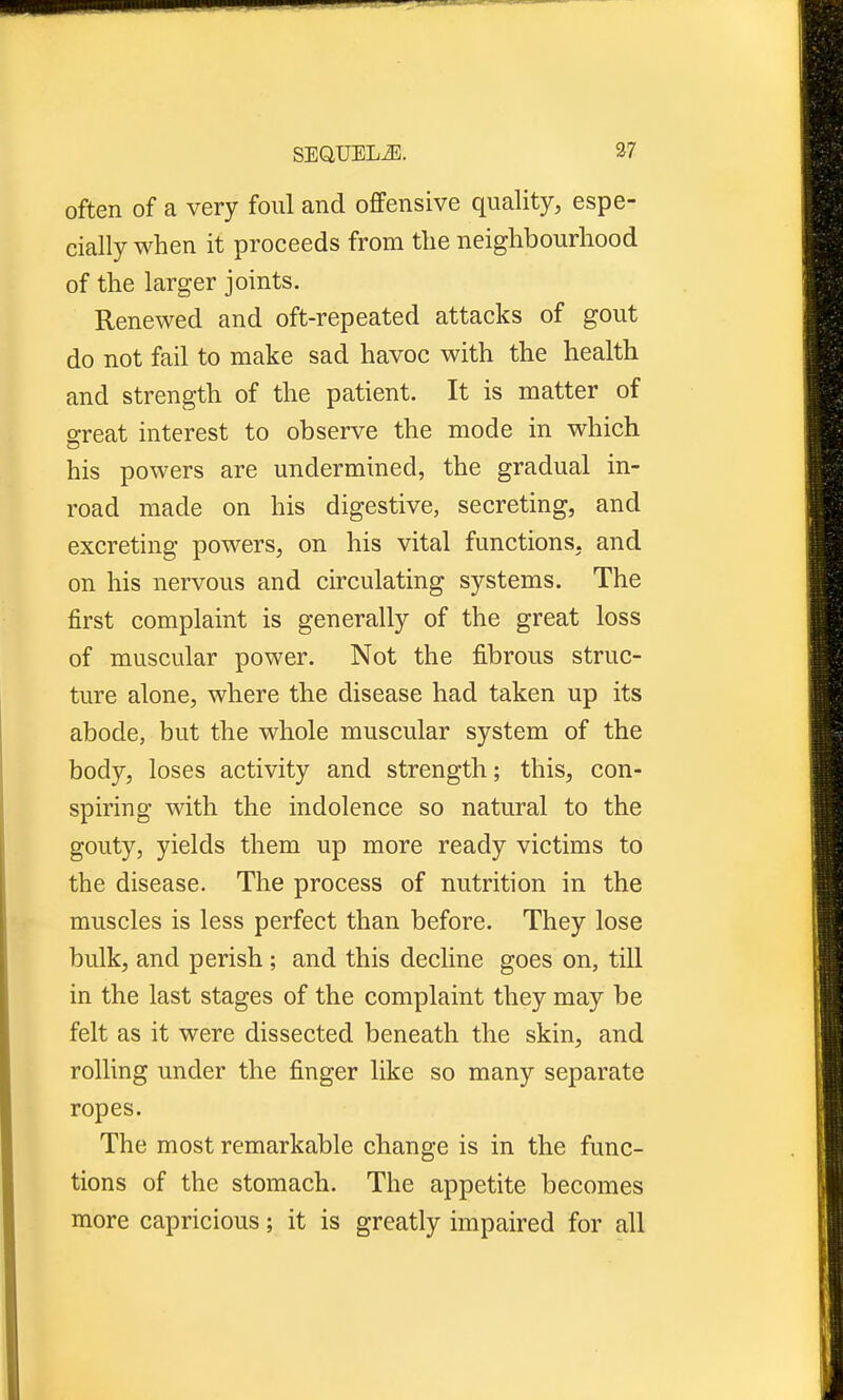 often of a very foul and offensive quality, espe- cially when it proceeds from the neighbourhood of the larger joints. Renewed and oft-repeated attacks of gout do not fail to make sad havoc with the health and strength of the patient. It is matter of o-reat interest to observe the mode in which his powers are undermined, the gradual in- road made on his digestive, secreting, and excreting powers, on his vital functions, and on his nervous and circulating systems. The first complaint is generally of the great loss of muscular power. Not the fibrous struc- ture alone, where the disease had taken up its abode, but the whole muscular system of the body, loses activity and strength; this, con- spiring with the indolence so natural to the gouty, yields them up more ready victims to the disease. The process of nutrition in the muscles is less perfect than before. They lose bulk, and perish ; and this decline goes on, till in the last stages of the complaint they may be felt as it were dissected beneath the skin, and rolling under the finger like so many separate ropes. The most remarkable change is in the func- tions of the stomach. The appetite becomes more capricious; it is greatly impaired for all