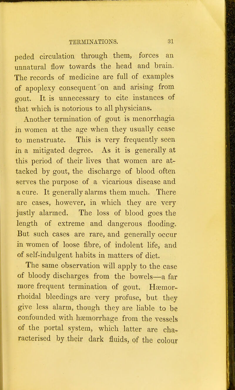 peded circulation through them, forces an unnatural flow towards the head and brain. The records of medicine are full of examples of apoplexy consequent on and arising from gout. It is unnecessary to cite instances of that which is notorious to all physicians. Another termination of gout is menorrhagia in women at the age when they usually cease to menstruate. This is very frequently seen in a mitigated degree. As it is generally at this period of their lives that women are at- tacked by gout, the discharge of blood often serves the purpose of a vicarious disease and a cure. It generally alarms them much. There are cases, however, in which they are very justly alarmed. The loss of blood goes the length of extreme and dangerous flooding. But such cases are rare, and generally occur in women of loose fibre, of indolent life, and of self-indulgent habits in matters of diet. The same observation will apply to the case of bloody discharges from the bowels—a far more frequent termination of gout. Hsemor- rhoidal bleedings are very profuse, but they give less alarm, though they are liable to be confounded with haemorrhage from the vessels of the portal system, which latter are cha- racterised by their dark fluids, of the colour