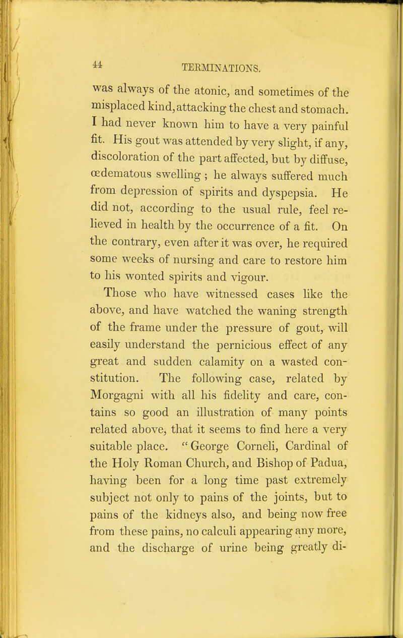 was always of the atonic, and sometimes of the misplaced kind,attacking the chest and stomach. I had never known him to have a very painful fit. His gout was attended by very slight, if any, discoloration of the part affected, but by diffuse, (Edematous swelling ; he always suffered much from depression of spirits and dyspepsia. He did not, according to the usual rule, feel re- lieved in health by the occurrence of a fit. On the contrary, even after it was over, he required some weeks of nursing and care to restore him to his wonted spirits and vigour. Those who have witnessed cases like the above, and have watched the waning strength of the frame under the pressure of gout, will easily understand the pernicious effect of any great and sudden calamity on a wasted con- stitution. The following case, related by Morgagni with all his fidelity and care, con- tains so good an illustration of many points related above, that it seems to find here a very suitable place.  George Corneli, Cardinal of the Holy Roman Church, and Bishop of Padua, having been for a long time past extremely subject not only to pains of the joints, but to pains of the kidneys also, and being now free from these pains, no calculi appearing any more, and the discharge of urine being greatly di-