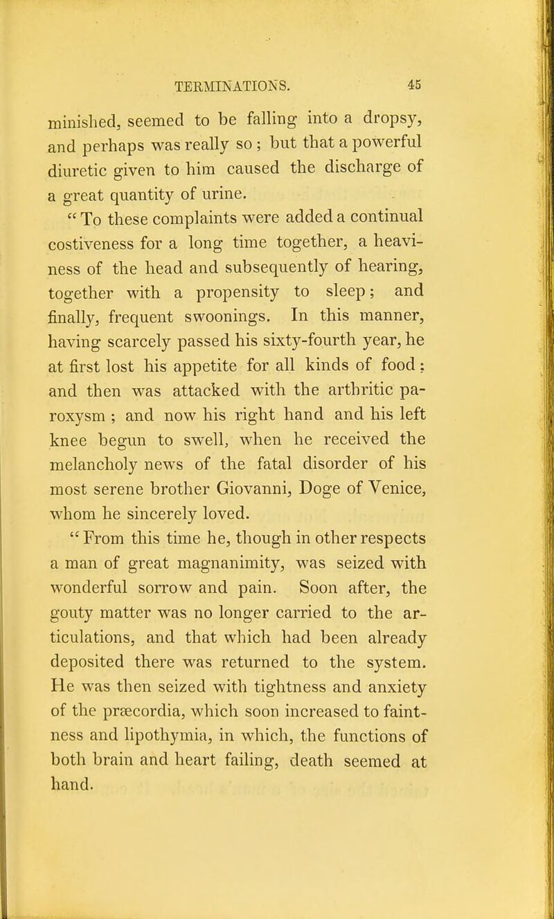 minished, seemed to be falling into a dropsy, and perhaps was really so ; but that a powerful diuretic given to hira caused the discharge of a great quantity of urine.  To these complaints were added a continual costiveness for a long time together, a heavi- ness of the head and subsequently of hearing, together with a propensity to sleep; and finally, frequent swoonings. In this manner, having scarcely passed his sixty-fourth year, he at first lost his appetite for all kinds of food; and then was attacked with the arthritic pa- roxysm ; and now his right hand and his left knee begun to swell, when he received the melancholy news of the fatal disorder of his most serene brother Giovanni, Doge of Venice, whom he sincerely loved. From this time he, though in other respects a man of great magnanimity, was seized with wonderful sorrow and pain. Soon after, the gouty matter was no longer carried to the ar- ticulations, and that which had been already deposited there was returned to the system. He was then seized with tightness and anxiety of the prsecordia, which soon increased to faint- ness and lipothymia, in which, the functions of both brain and heart failing, death seemed at hand.