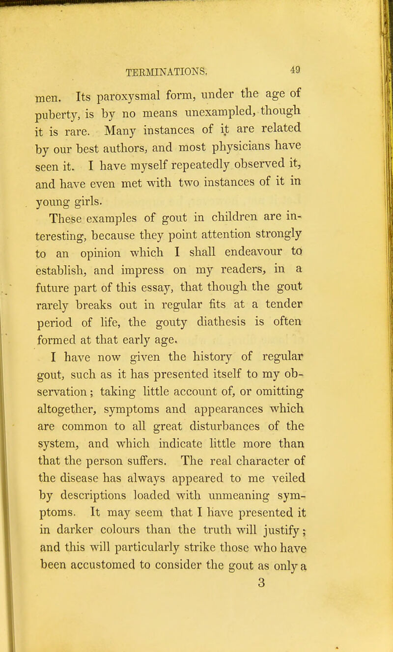 men. Its paroxysmal form, under the age of puberty, is by no means unexampled, though it is rare. Many instances of it are related by our best authors, and most physicians have seen it. I have myself repeatedly observed it, and have even met with two instances of it in young girls. These examples of gout in children are in- teresting, because they point attention strongly to an opinion which I shall endeavour to establish, and impress on my readers, in a future part of this essay, that though the gout rarely breaks out in regular fits at a tender period of life, the gouty diathesis is often formed at that early age. I have now given the history of regular gout, such as it has presented itself to my ob- servation ; taking little account of, or omitting altogether, symptoms and appearances which are common to all great disturbances of the system, and which indicate little more than that the person suffers. The real character of the disease has always appeared to me veiled by descriptions loaded with unmeaning sym- ptoms. It may seem that I have presented it in darker colours than the truth will justify; and this will particularly strike those who have been accustomed to consider the gout as only a 3