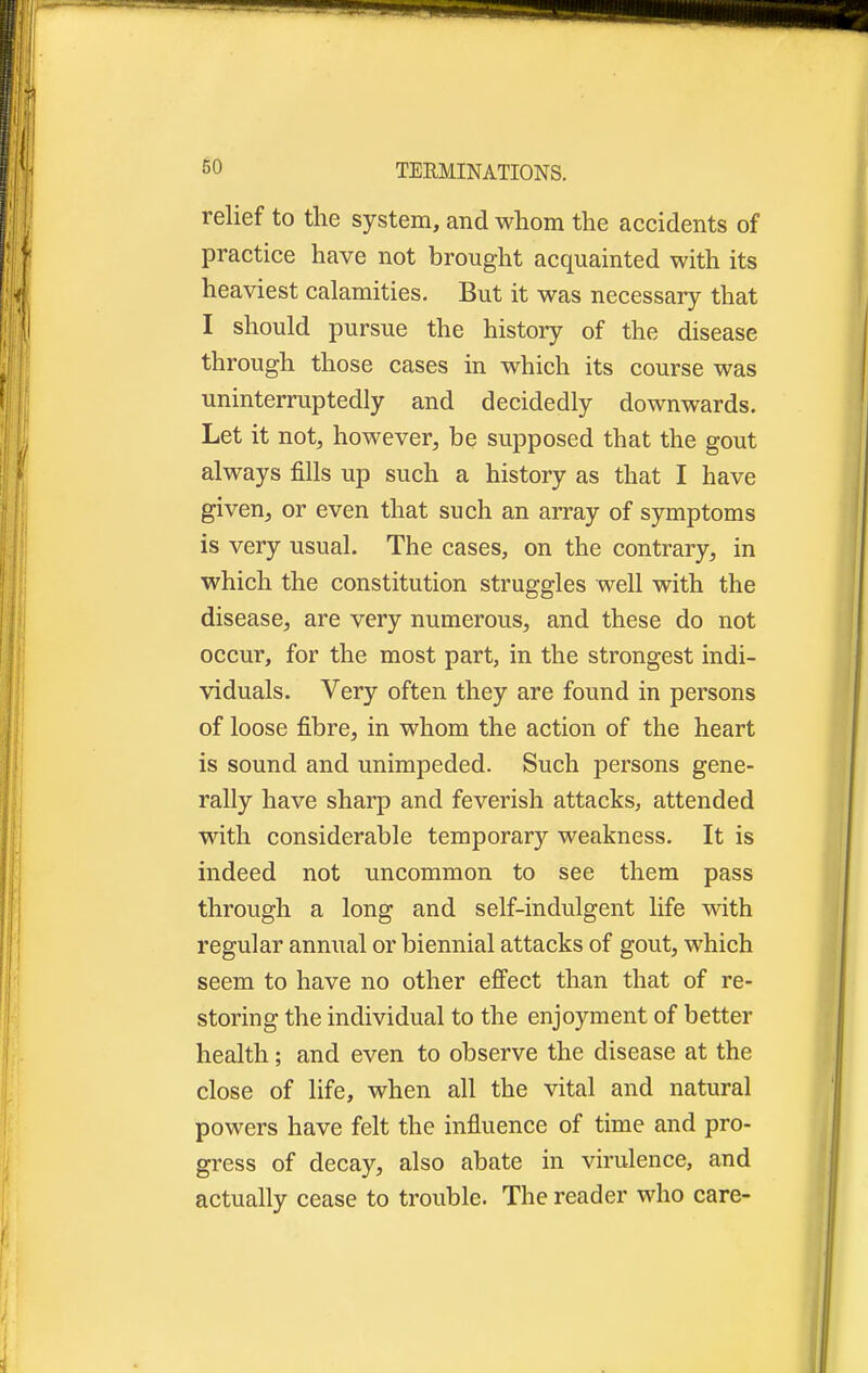 relief to the system, and whom the accidents of practice have not brought acquainted with its heaviest calamities. But it was necessary that I should pursue the history of the disease through those cases in which its course was uninterruptedly and decidedly downwards. Let it not, however, be supposed that the gout always fills up such a history as that I have given, or even that such an array of symptoms is very usual. The cases, on the contrary, in which the constitution struggles well with the disease, are very numerous, and these do not occur, for the most part, in the strongest indi- viduals. Very often they are found in persons of loose fibre, in whom the action of the heart is sound and unimpeded. Such persons gene- rally have sharp and feverish attacks, attended with considerable temporary weakness. It is indeed not uncommon to see them pass through a long and self-indulgent life with regular annual or biennial attacks of gout, which seem to have no other effect than that of re- storing the individual to the enjoyment of better health; and even to observe the disease at the close of life, when all the vital and natural powers have felt the influence of time and pro- gress of decay, also abate in virulence, and actually cease to trouble. The reader who care-