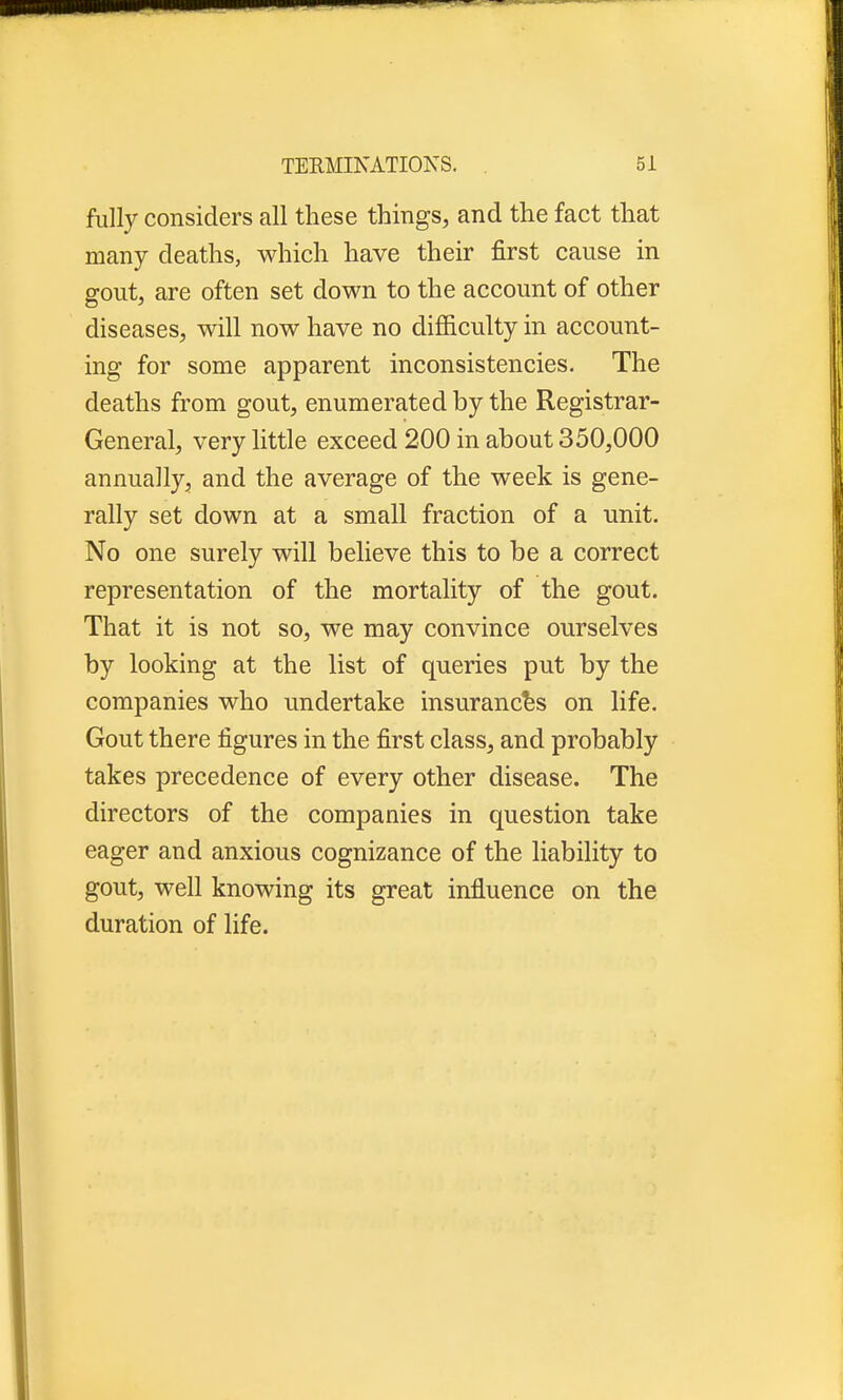 fully considers all these things, and the fact that many deaths, which have their first cause in gout, are often set down to the account of other diseases, will now have no difficulty in account- ing for some apparent inconsistencies. The deaths from gout, enumerated by the Registrar- General, very little exceed 200 in about 350,000 annually, and the average of the week is gene- rally set down at a small fraction of a unit. No one surely will believe this to be a correct representation of the mortality of the gout. That it is not so, we may convince ourselves by looking at the list of queries put by the companies who undertake insurances on life. Gout there figures in the first class, and probably takes precedence of every other disease. The directors of the companies in question take eager and anxious cognizance of the liability to gout, well knowing its great influence on the duration of life.