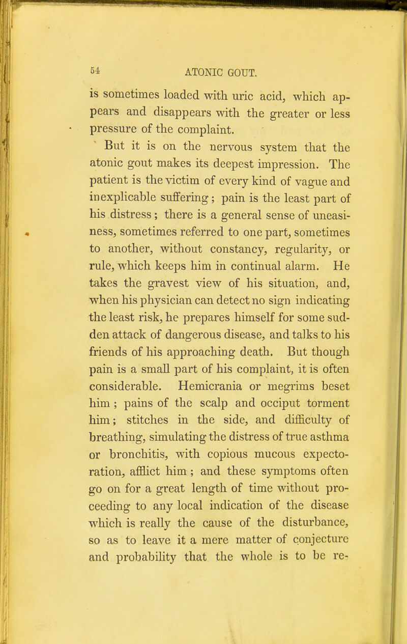 is sometimes loaded with uric acid, which ap- pears and disappears with the greater or less pressure of the complaint. But it is on the nervous system that the atonic gout makes its deepest impression. The patient is the victim of every kind of vague and inexplicable suffering; pain is the least part of his distress; there is a general sense of uneasi- ness, sometimes referred to one part, sometimes to another, without constancy, regularity, or rule, which keeps him in continual alarm. He takes the gravest view of his situation, and, when his physician can detect no sign indicating the least risk, he prepares himself for some sud- den attack of dangerous disease, and talks to his friends of his approaching death. But though pain is a small part of his complaint, it is often considerable. Hemicrania or megrims beset him ; pains of the scalp and occiput torment him; stitches in the side, and difficulty of breathing, simulating the distress of true asthma or bronchitis, with copious mucous expecto- ration, afflict him; and these symptoms often go on for a great length of time without pro- ceeding to any local indication of the disease which is really the cause of the disturbance, so as to leave it a mere matter of conjecture and probability that the whole is to be re-