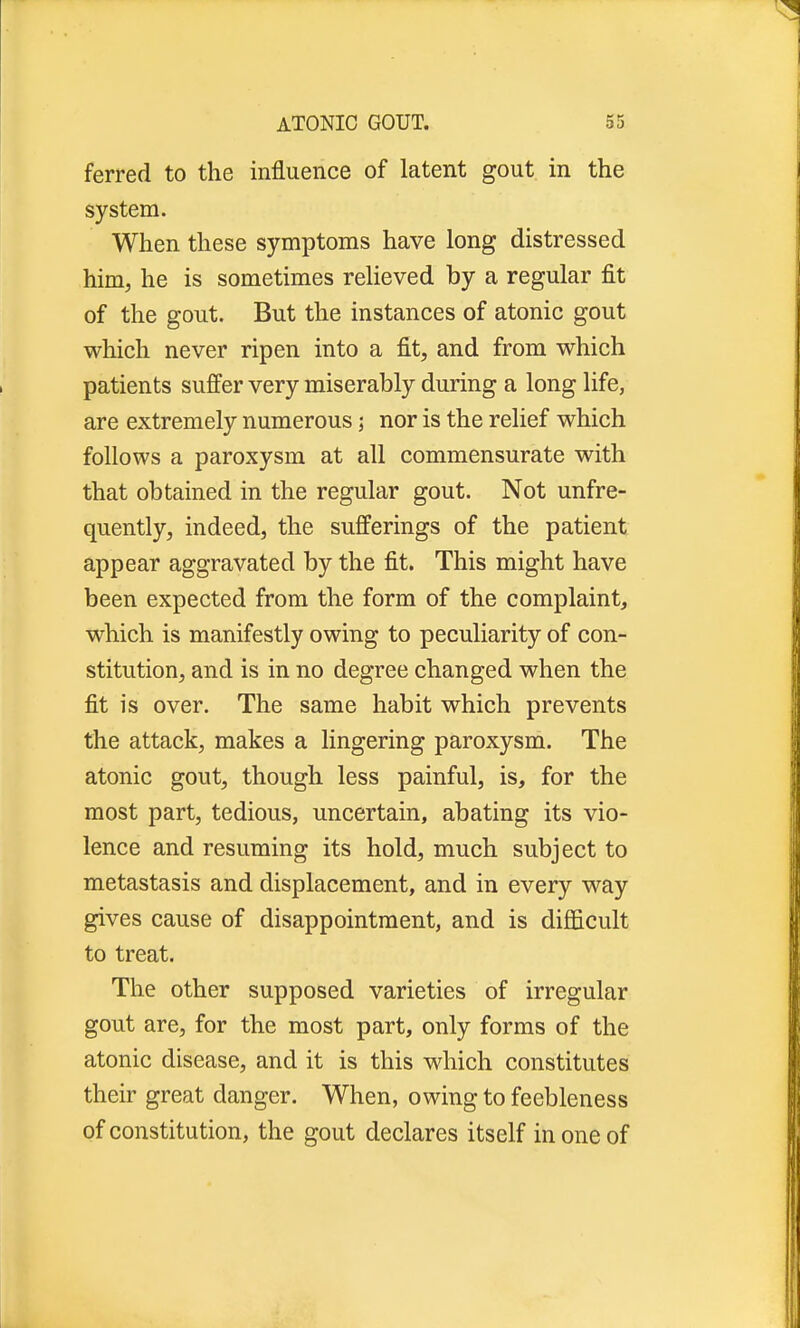 ferred to the influence of latent gout in the system. When these symptoms have long distressed him, he is sometimes relieved by a regular fit of the gout. But the instances of atonic gout which never ripen into a fit, and from which patients suffer very miserably during a long life, are extremely numerous; nor is the relief which follows a paroxysm at all commensurate with that obtained in the regular gout. Not unfre- quently, indeed, the sufferings of the patient appear aggravated by the fit. This might have been expected from the form of the complaint, which is manifestly owing to peculiarity of con- stitution, and is in no degree changed when the fit is over. The same habit which prevents the attack, makes a lingering paroxysm. The atonic gout, though less painful, is, for the most part, tedious, uncertain, abating its vio- lence and resuming its hold, much subject to metastasis and displacement, and in every way gives cause of disappointment, and is difficult to treat. The other supposed varieties of irregular gout are, for the most part, only forms of the atonic disease, and it is this which constitutes their great danger. When, owing to feebleness of constitution, the gout declares itself in one of