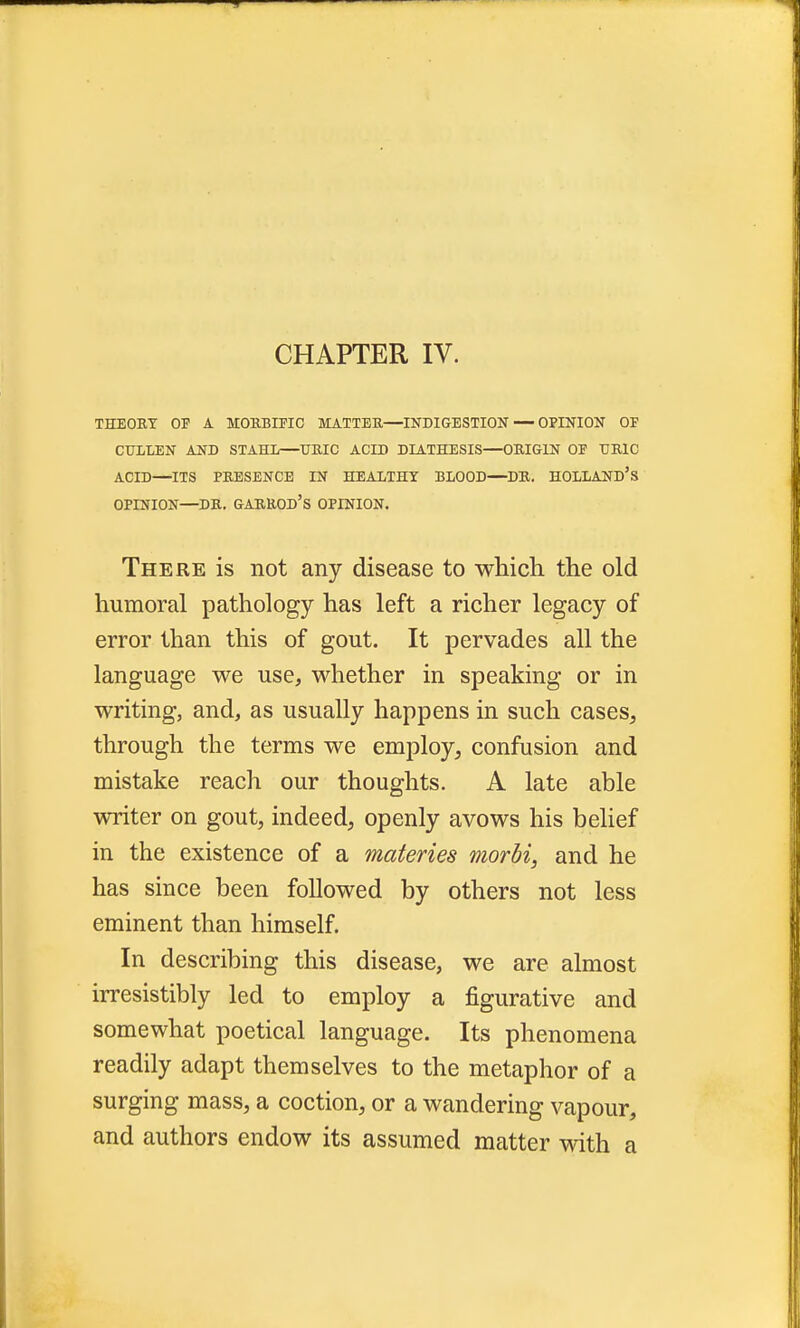 CHAPTER IV. THEORY OP A MORBIFIC MATTER—INDIGESTION — OPINION OF CTTLLEN AND STAHL—URIC ACID DIATHESIS—ORIGIN OF URIC ACID—ITS PRESENCE IN HEALTHY BLOOD—DR. HOLLAND'S OPINION—DR. GARROD'S OPINION. There is not any disease to which the old humoral pathology has left a richer legacy of error than this of gout. It pervades all the language we use, whether in speaking or in writing, and, as usually happens in such cases, through the terms we employ, confusion and mistake reach our thoughts. A late able writer on gout, indeed, openly avows his belief in the existence of a materies morbi, and he has since been followed by others not less eminent than himself. In describing this disease, we are almost irresistibly led to employ a figurative and somewhat poetical language. Its phenomena readily adapt themselves to the metaphor of a surging mass, a coction, or a wandering vapour, and authors endow its assumed matter with a