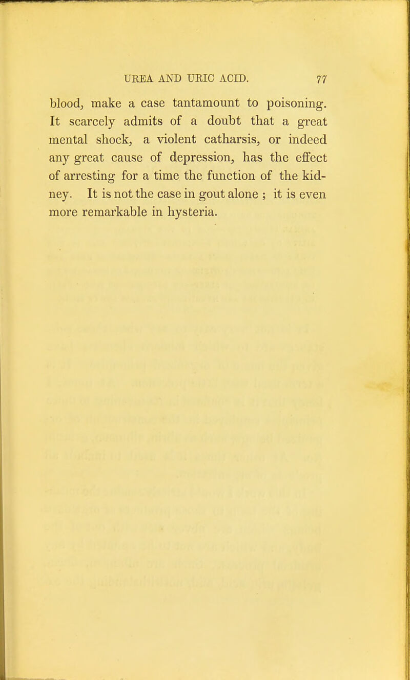 blood, make a case tantamount to poisoning. It scarcely admits of a doubt that a great mental shock, a violent catharsis, or indeed any great cause of depression, has the effect of arresting for a time the function of the kid- ney. It is not the case in gout alone ; it is even more remarkable in hysteria.